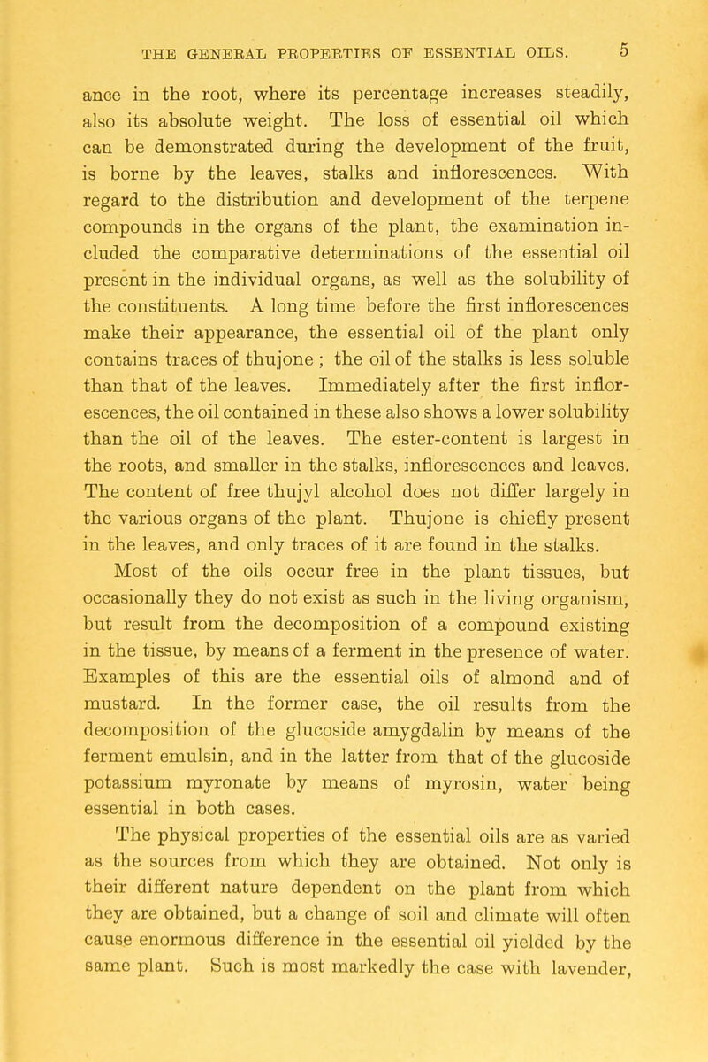 ance in the root, where its percentage increases steadily, also its absolute weight. The loss of essential oil which can be demonstrated during the development of the fruit, is borne by the leaves, stalks and inflorescences. With regard to the distribution and development of the terpene compounds in the organs of the plant, the examination in- cluded the comparative determinations of the essential oil present in the individual organs, as well as the solubility of the constituents. A long time before the first inflorescences make their appearance, the essential oil of the plant only contains traces of thujone ; the oil of the stalks is less soluble than that of the leaves. Immediately after the first inflor- escences, the oil contained in these also shows a lower solubility than the oil of the leaves. The ester-content is largest in the roots, and smaller in the stalks, inflorescences and leaves. The content of free thujyl alcohol does not differ largely in the various organs of the plant. Thujone is chiefly present in the leaves, and only traces of it are found in the stalks. Most of the oils occur free in the plant tissues, but occasionally they do not exist as such in the living organism, but result from the decomposition of a compound existing in the tissue, by means of a ferment in the presence of water. Examples of this are the essential oils of almond and of mustard. In the former case, the oil results from the decomposition of the glucoside amygdalin by means of the ferment emulsin, and in the latter from that of the glucoside potassium myronate by means of myrosin, water being essential in both cases. The physical properties of the essential oils are as varied as the sources from which they are obtained. Not only is their different nature dependent on the plant from which they are obtained, but a change of soil and climate will often cause enormous difference in the essential oil yielded by the same plant. Such is most markedly the case with lavender,