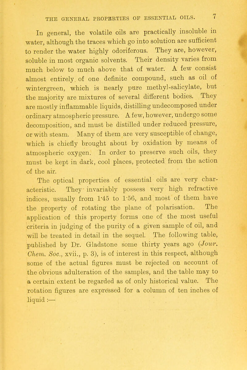 In general, the volatile oils are practically insoluble in water, although the traces which go into solution are sufficient to render the water highly odoriferous. They are, however, soluble in most organic solvents. Their density varies from much below to much above that of water. A few consist almost entirely of one definite compound, such as oil of wintergreen, which is nearly pure methyl-salicylate, but the majority are mixtures of several different bodies. They are mostly inflammable liquids, distilling undecomposed under ordinary atmospheric pressure. A few, however, undergo some decomposition, and must be distilled under reduced pressure, or with steam. Many of them are very susceptible of change, which is chiefly brought about by oxidation by means of atmospheric oxygen. In order to preserve such oils, they must be kept in dark, cool places, protected from the action of the air. The optical properties of essential oils are very char- acteristic. They invariably possess very high refractive indices, usually from T45 to 1-56, and most of them have the property of rotating the plane of polarisation. The application of this property forms one of the most useful criteria in judging of the purity of a given sample of oil, and will be treated in detail in the sequel. The following table, published by Dr. Gladstone some thirty years ago {Jour. Chem. Soc, xvii., p. 3), is of interest in this respect, although some of the actual figures must be rejected on account of the obvious adulteration of the samples, and the table may to a certain extent be regarded as of only historical value. The rotation figures are expressed for a column of ten inches of liquid :—