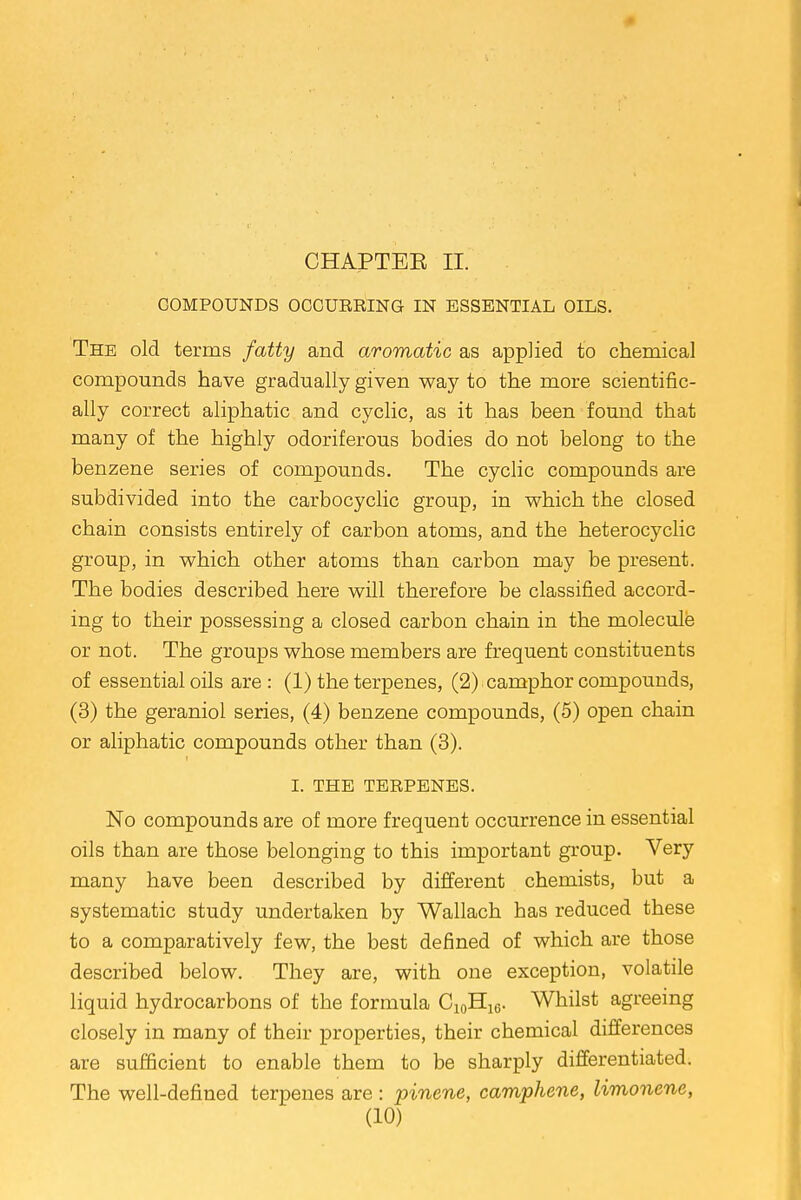 CHAPTEE II. COMPOUNDS OCCURRING IN ESSENTIAL OILS. The old terms fatty and aromatic as applied to chemical compounds have gradually given way to the more scientific- ally correct aliphatic and cyclic, as it has been found that many of the highly odoriferous bodies do not belong to the benzene series of compounds. The cyclic compounds are subdivided into the carbocyclic group, in which the closed chain consists entirely of carbon atoms, and the heterocyclic group, in which other atoms than carbon may be present. The bodies described here will therefore be classified accord- ing to their possessing a closed carbon chain in the molecule or not. The groups whose members are frequent constituents of essential oils are: (1) the terpenes, (2). camphor compounds, (3) the geraniol series, (4) benzene compounds, (5) open chain or aliphatic compounds other than (3). I. THE TERPENES. No compounds are of more frequent occurrence in essential oils than are those belonging to this important group. Very many have been described by different chemists, but a systematic study undertaken by Wallach has reduced these to a comparatively few, the best defined of which are those described below. They are, with one exception, volatile liquid hydrocarbons of the formula C10H16. Whilst agreeing closely in many of their properties, their chemical differences are sufficient to enable them to be sharply differentiated. The well-defined terpenes are : pinene, camphene, limonene,