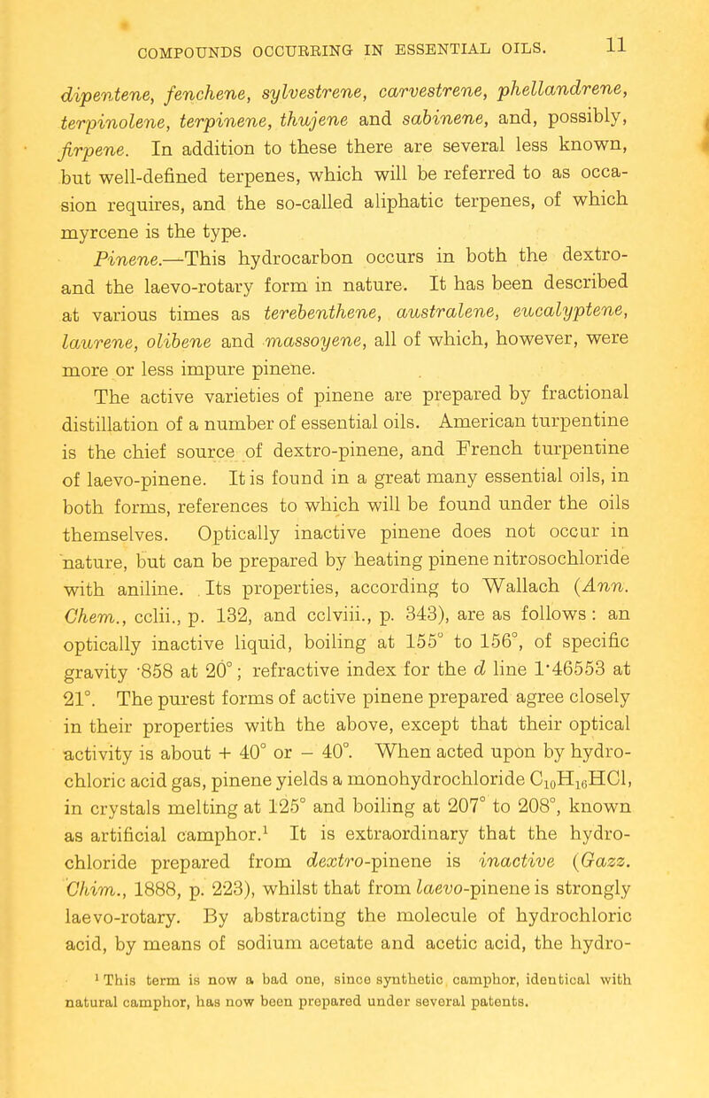 dipentene, fenchene, sylvestrene, carvestrene, phellandrene, terpinolene, terpinene, thujene and sabinene, and, possibly, Jirpene. In addition to these there are several less known, but well-defined terpenes, which will be referred to as occa- sion requires, and the so-called aliphatic terpenes, of which myrcene is the type. Pinene.—This hydrocarbon occurs in both the dextro- and the laevo-rotary form in nature. It has been described at various times as terebenthene, australene, eucalyptene, laurene, olibene and massoyene, all of which, however, were more or less impure pinene. The active varieties of pinene are prepared by fractional distillation of a number of essential oils. American turpentine is the chief source of dextro-pinene, and French turpentine of laevo-pinene. It is found in a great many essential oils, in both forms, references to which will be found under the oils themselves. Optically inactive pinene does not occur in nature, but can be prepared by heating pinene nitrosochloride with aniline. . Its properties, according to Wallach (Ann. Ghem., cclii., p. 132, and cclviii., p. 343), are as follows: an optically inactive liquid, boiling at 155° to 156°, of specific gravity -858 at 20°; refractive index for the d line 1*46553 at 21°. The purest forms of active pinene prepared agree closely in their properties with the above, except that their optical activity is about + 40° or - 40°. When acted upon by hydro- chloric acid gas, pinene yields a monohydrochloride C10H16HC1, in crystals melting at 125° and boiling at 207° to 208°, known as artificial camphor.1 It is extraordinary that the hydro- chloride prepared from c£ecc£ro-pinene is inactive (Gazz. Ghim., 1888, p. 223), whilst that from iaew-pinene is strongly laevo-rotary. By abstracting the molecule of hydrochloric acid, by means of sodium acetate and acetic acid, the hydro- 1 This term is now a bad one, since synthetic camphor, identical with natural camphor, has now been prepared under several patents.