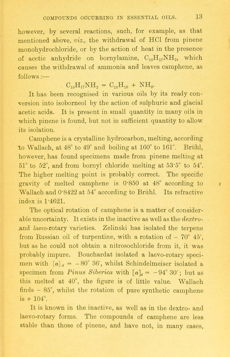 however, by several reactions, such, for example, as that mentioned above, viz., the withdrawal of HC1 from pinene monohydrochloride, or by the action of heat in the presence of acetic anhydride on bornylamine, Ci0H17NH2, which causes the withdrawal of ammonia and leaves camphene, as follows:— C10H17NH2 = C10H16 + NH3. It has been recognised in various oils by its ready con- version into isoborneol by the action of sulphuric and glacial acetic acids. It is present in small quantity in many oils in which pinene is found, but not in sufficient quantity to allow its isolation. Camphene is a crystalline hydrocarbon, melting, according to Wallach, at 48° to 49° and boiling at 160° to 161°. Bruhl, however, has found specimens made from pinene melting at 51° to 52°, and from bornyl chloride melting at 53*5° to 54°. The higher melting point is probably correct. The specific gravity of melted camphene is 0*850 at 48° according to Wallach and 0*8422 at 54° according to Bruhl. Its refractive index is 1*4621. The optical rotation of camphene is a matter of consider- able uncertainty. It exists in the inactive as well as the dextro- .and Zaevo-rotary varieties. Zelinski has isolated the terpene from Bussian oil of turpentine, with a rotation of - 70° 45', but as he could not obtain a nitrosochloride from it, it was probably impure. Bouchardat isolated a laevo-rotary speci- men with [a] d = - 803 36', whilst Schindelmeiser isolated a specimen from Pinus Siberica with [a]d = -94° 30'; but as this melted at 40°, the figure is of little value. Wallach finds - 85°, whilst the rotation of pure synthetic camphene is + 104°. It is known in the inactive, as well as in the dextro- and laevo-rotary forms. The compounds of camphene are less stable than those of pinene, and have not, in many cases,