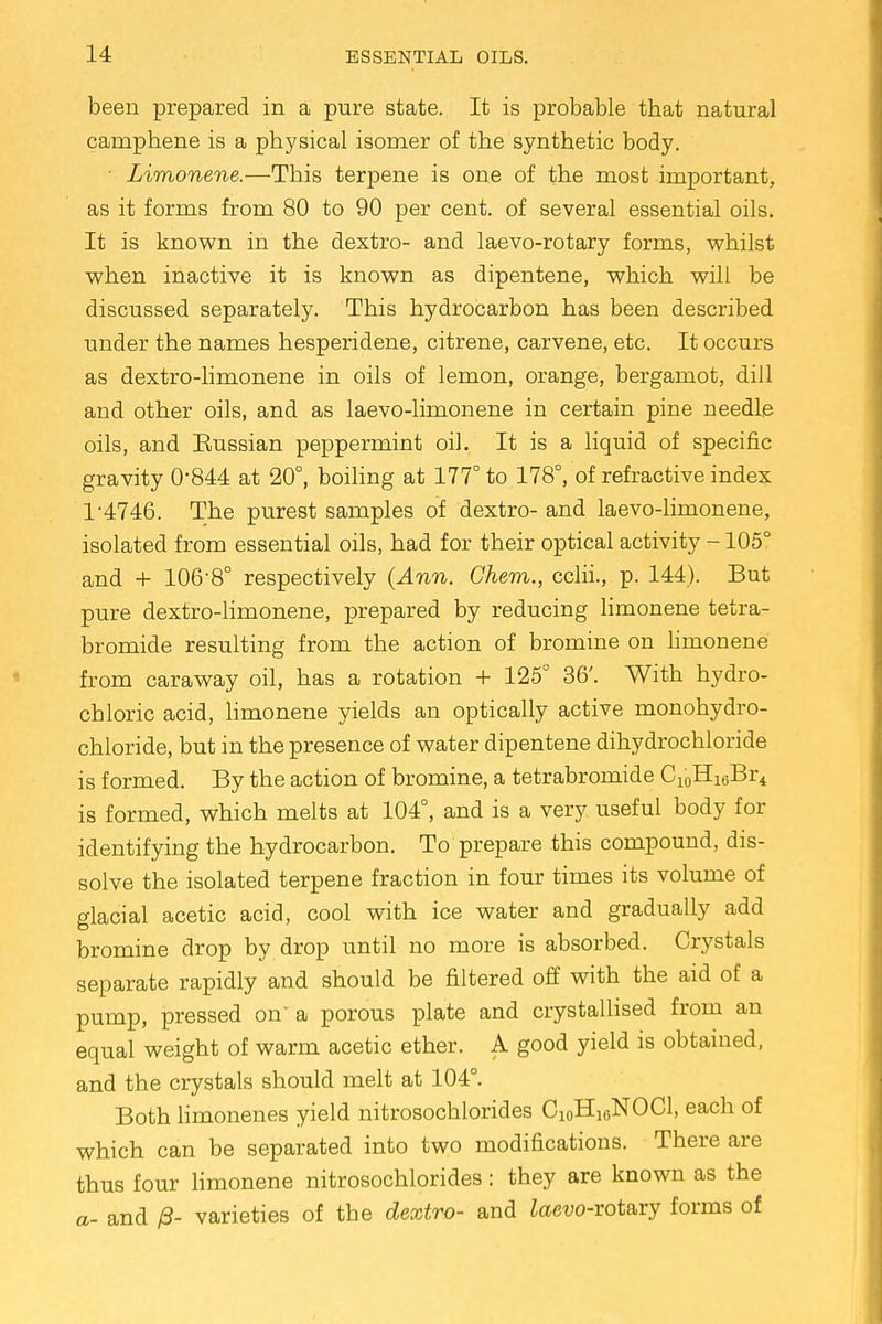 been prepared in a pure state. It is probable that natural camphene is a physical isomer of the synthetic body. ■ Limonene.—This terpene is one of the most important, as it forms from 80 to 90 per cent, of several essential oils. It is known in the dextro- and laevo-rotary forms, whilst when inactive it is known as dipentene, which will be discussed separately. This hydrocarbon has been described under the names hesperidene, citrene, carvene, etc. It occurs as dextro-limonene in oils of lemon, orange, bergamot, dill and other oils, and as laevo-limonene in certain pine needle oils, and Eussian peppermint oil. It is a liquid of specific gravity 0'844 at 20°, boiling at 177° to 178°, of refractive index 1-4746. The purest samples of dextro- and laevo-limonene, isolated from essential oils, had for their optical activity -105° and + 106-8° respectively (Ann. Chem., cclii., p. 144). But pure dextro-limonene, prepared by reducing limonene tetra- bromide resulting from the action of bromine on limonene from caraway oil, has a rotation + 125° 36'. With hydro- chloric acid, limonene yields an optically active monohydro- chloride, but in the presence of water dipentene dihydrochloride is formed. By the action of bromine, a tetrabromide C10H16Br4 is formed, which melts at 104°, and is a very useful body for identifying the hydrocarbon. To prepare this compound, dis- solve the isolated terpene fraction in four times its volume of glacial acetic acid, cool with ice water and gradually add bromine drop by drop until no more is absorbed. Crystals separate rapidly and should be filtered off with the aid of a pump, pressed on a porous plate and crystallised from an equal weight of warm acetic ether. A good yield is obtained, and the crystals should melt at 104°. Both limonenes yield nitrosochlorides C10H10NOC1, each of which can be separated into two modifications. There are thus four limonene nitrosochlorides: they are known as the a- and /3- varieties of the dextro- and Zaew-rotary forms of