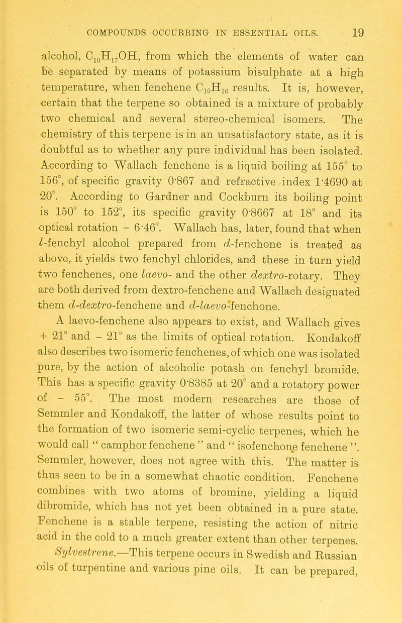 alcohol, C10H17OH, from which the elements of water can be separated by means of potassium bisulphate at a high temperature, when fenchene C10H16 results. It is, however, certain that the terpene so obtained is a mixture of probably two chemical and several stereo-chemical isomers. The chemistry of this terpene is in an unsatisfactory state, as it is doubtful as to whether any pure individual has been isolated. According to Wallach fenchene is a liquid boiling at 155° to 156°, of specific gravity 0-867 and refractive index T4690 at 20°. According to Gardner and Cockburn its boiling point is 150° to 152°, its specific gravity 08667 at 18° and its optical rotation - 6-46°. Wallach has, later, found that when Z-fenchyl alcohol prepared from d-fenchone is treated as above, it yields two fenchyl chlorides, and these in turn yield two fenchenes, one laevo- and the other dextro-vot&vy. They are both derived from dextro-fenchene and Wallach designated them d-dextro-ienchene and d-laevo-lenchone. A laevo-fenchene also appears to exist, and Wallach gives + 21° and - 21° as the limits of optical rotation. Kondakoff also describes two isomeric fenchenes, of which one was isolated pure, by the action of alcoholic potash on fenchyl bromide. This has a specific gravity 0'8385 at 20° and a rotatory power of - 55°. The most modern researches are those of Semmler and Kondakoff, the latter of whose results point to the formation of two isomeric semi-cyclic terpenes, which he would call  camphor fenchene  and  isofenchonp fenchene . Semmler, however, does not agree with this. The matter is thus seen to be in a somewhat chaotic condition. Fenchene combines with two atoms of bromine, yielding a liquid dibromide, which has not yet been obtained in a pure state. Fenchene is a stable terpene, resisting the action of nitric acid in the cold to a much greater extent than other terpenes. Sylvestrene.—This terpene occurs in Swedish and Eussian oils of turpentine and various pine oils. It can be prepared,