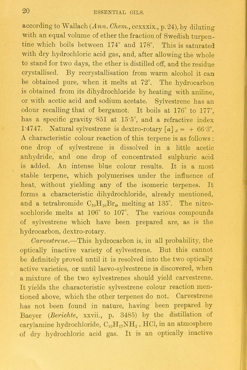 according to Wallach (Ann. Chem., ccxxxix., p. 24), by diluting with an equal volume of ether the fraction of Swedish turpen- tine which boils between 174° and 178°. This is saturated with dry hydrochloric acid gas, and, after allowing the whole to stand for two days, the ether is distilled off, and the residue crystallised. By recrystallisation from warm alcohol it can be obtained pure, when it melts at 72°. The hydrocarbon is obtained from its dihydrochloride by heating with aniline, or with acetic acid and sodium acetate. Sylvestrene has an odour recalling that of bergamot. It boils at 176° to 177°, has a specific gravity 851 at 155°, and a refractive index 1*4747. Natural sylvestrene is dextro-rotary [a] d = + 66'3°. A characteristic colour reaction of this terpene is as follows : one drop of sylvestrene is dissolved in a little acetic anhydride, and one drop of concentrated sulphuric acid is added. An intense blue colour results. It is a most stable terpene, which polymerises under the influence of heat, without yielding any of the isomeric terpenes. It forms a characteristic dihydrochloride, already mentioned, and a tetrabromide C10H16Br4, melting at 135°. The nitro- sochloride melts at 106° to 107°. The various compounds of sylvestrene which have been prepared are, as is the hydrocarbon, dextro-rotary. Carvestrene.—This hydrocarbon is, in all probability, the optically inactive variety of sylvestrene. But this cannot be definitely proved until it is resolved into the two optically active varieties, or until laevo-sylvestrene is discovered, when a mixture of the two sylvestrenes should yield carvestrene. It yields the characteristic sylvestrene colour reaction men- tioned above, which the other terpenes do not. Carvestrene has not been found in nature, having been prepared by Baeyer (Berichte, xxvii., p. 3485) by the distillation of carylamine hydrochloride, C10H17NH2. HC1, in an atmosphere of dry hydrochloric acid gas. It is an optically inactive