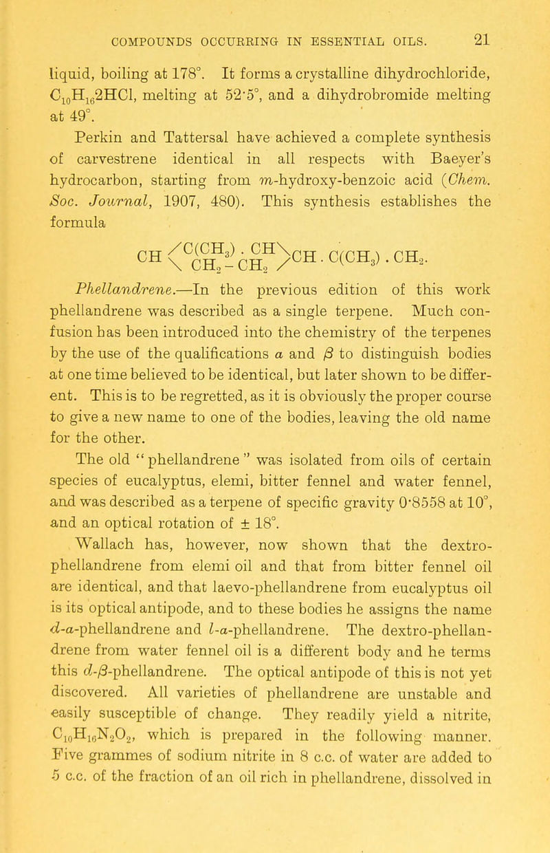 liquid, boiling at 178°. It forms a crystalline dihydrochloride, C10H162HC1, melting at 52*5°, and a dihydrobromide melting at 49°. Perkin and Tattersal have achieved a complete synthesis of carvestrene identical in all respects with Baeyer's hydrocarbon, starting from m-hydroxy-benzoic acid (Chem. Soc. Journal, 1907, 480). This synthesis establishes the formula CH \CCHf-CHH/CH • C(CH3) ' CH2' Phellandrene.—In the previous edition of this work phellandrene was described as a single terpene. Much con- fusion has been introduced into the chemistry of the terpenes by the use of the qualifications a and /3 to distinguish bodies at one time believed to be identical, but later shown to be differ- ent. This is to be regretted, as it is obviously the proper course to give a new name to one of the bodies, leaving the old name for the other. The old phellandrene was isolated from oils of certain species of eucalyptus, elemi, bitter fennel and water fennel, and was described as a terpene of specific gravity 0*8558 at 10°, and an optical rotation of ± 18°. Wallach has, however, now shown that the dextro- phellandrene from elemi oil and that from bitter fennel oil are identical, and that laevo-phellandrene from eucalyptus oil is its optical antipode, and to these bodies he assigns the name <i-a-phellandrene and i-a-phellandrene. The dextro-phellan- drene from water fennel oil is a different body and he terms this c?-/3-phellandrene. The optical antipode of this is not yet discovered. All varieties of phellandrene are unstable and easily susceptible of change. They readily yield a nitrite, C10H1GN2O2, which is prepared in the following manner. Eive grammes of sodium nitrite in 8 c.c. of water are added to 5 c.c. of the fraction of an oil rich in phellandrene, dissolved in