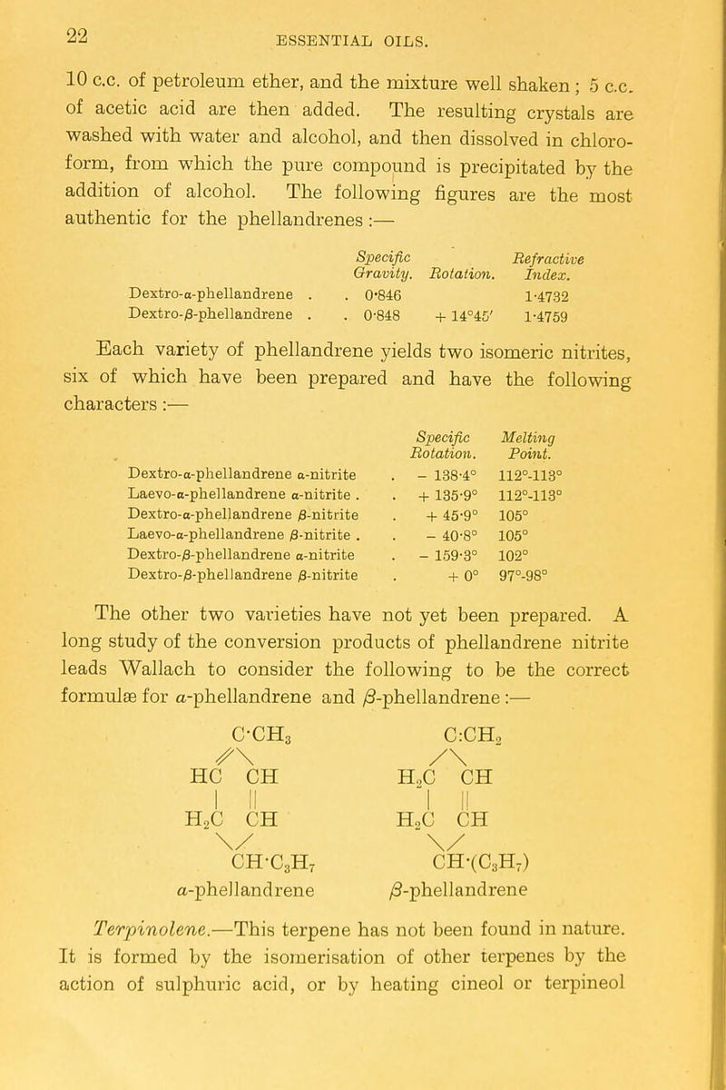 10 c.c. of petroleum ether, and the mixture well shaken ; 5 c.c. of acetic acid are then added. The resulting crystals are washed with water and alcohol, and then dissolved in chloro- form, from which the pure compound is precipitated by the addition of alcohol. The following figures are the most authentic for the phellandrenes:— Specific Refractive Gravity. Rotation. Index. Dextro-a-phellandrene . . 0*846 1-4732 Dextro-/8-phellandrene . . 0-848 + 14°45' 1-4759 Each variety of phellandrene yields two isomeric nitrites, six of which have been prepared and have the following characters:— Dextro-a-phellandrene a-nitrite Laevo-a-phellandrene a-nitrite . Dextro-o-phellandrene /3-nitrite Laevo-a-phellandrene ^-nitrite . Dextro-#-phellandrene a-nitrite Dextro-yS-phellandrene /3-nitrite Specific Melting Rotation. Point. - 138-4° 112°-113° + 135-9° 112°-113° + 45-9° 105° - 40-8° 105° - 159-3° 102° + 0° 97°-98° The other two varieties have not yet been prepared. A long study of the conversion products of phellandrene nitrite leads Wallach to consider the following to be the correct formulae for a-phellandrene and ^-phellandrene:— C-CH3 C:CH> HC CH ELC CH I II I I! HoC CH H>C CH CH-C3H7 CH-(C3H7) a-phellandrene /3-phellandrene Terpinolene.—This terpene has not been found in nature. It is formed by the isomerisation of other terpenes by the action of sulphuric acid, or by heating cineol or terpineol