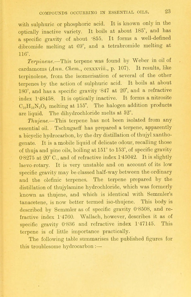 with sulphuric or phosphoric acid. It is known only in the optically inactive variety. It boils at about 185°, and has a specific gravity of about -855. It forms a well-defined dibromide melting at 69°, and a tetrabromide melting at 116°. Terpinene.—This terpene was found by Weber in oil of cardamoms (Ann. Ghem., ccxxxviii., p. 107). It results, like terpinolene, from the isomerisation of several of the other terpenes by the action of sulphuric acid. It boils at about 180°, and has a specific gravity 847 at 20°, and a refractive index 1-48458. It is optically inactive. It forms a nitrosite C10H16N2O3 melting at 155°. The halogen addition products are liquid. The dihydrochloride melts at 52°. Thujene.—This terpene has not been isolated from any essential oil. Tschugaeff has prepared a terpene, apparently a bicyclic hydrocarbon, by the dry distillation of thujyl xantho- genate. It is a mobile liquid of delicate odour, recalling those of thuja and pine oils, boiling at 151° to 153°, of specific gravity 0-8275 at 20° C, and of refractive index 1-45042. It is slightly laevo-rotary. It is very unstable and on account of its low specific gravity may be classed half-way between the ordinary and the olefinic terpenes. The terpene prepared by the distillation of thujylamine hydrochloride, which was formerly known as thujene, and which is identical with Semmler's tanacetene, is now better termed iso-thujene. This body is described by Semmler as of specific gravity 0-8508, and re- fractive index 1'4760. Wallach, however, describes it as of specific gravity 0-836 and refractive index 1-47145. This terpene is of little importance practically. The following table summarises the published figures for this troublesome hydrocarbon :—