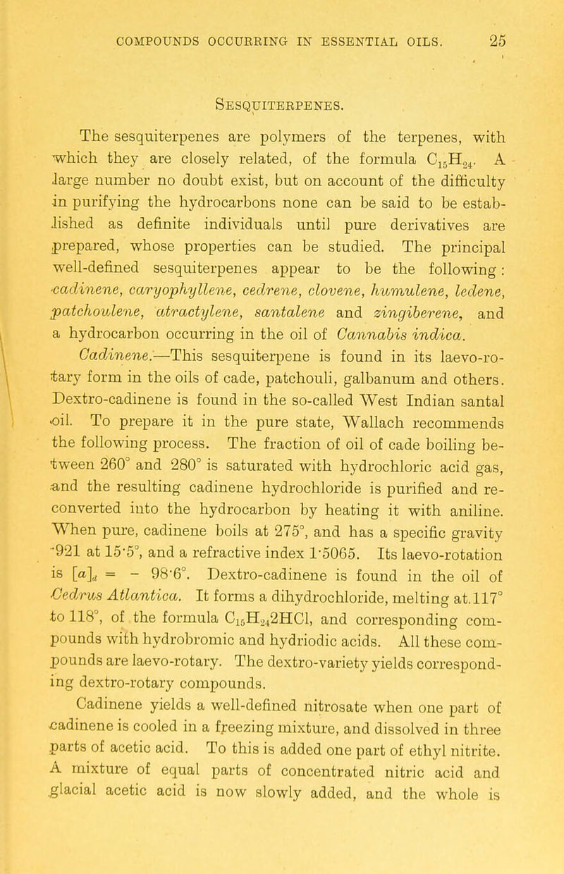 1 Sesquiterpenes. The sesquiterpenes are polymers of the terpenes, with which they are closely related, of the formula C15H24. A large number no doubt exist, but on account of the difficulty in purifying the hydrocarbons none can be said to be estab- lished as definite individuals until pure derivatives are prepared, whose properties can be studied. The principal well-defined sesquiterpenes appear to be the following: •cadinene, caryophyllene, cedrene, clovene, humulene, ledene, patchoulene, atractylene, santalene and zingiberene, and a hydrocarbon occurring in the oil of Cannabis indica. Cadinene.—This sesquiterpene is found in its laevo-ro- tary form in the oils of cade, patchouli, galbanum and others. Dextro-cadinene is found in the so-called West Indian santal oil. To prepare it in the pure state, Wallach recommends the following process. The fraction of oil of cade boiling be- tween 260° and 280° is saturated with hydrochloric acid gas, ■and the resulting cadinene hydrochloride is purified and re- converted into the hydrocarbon by heating it with aniline. When pure, cadinene boils at 275°, and has a specific gravity •921 at 15-5°, and a refractive index 1-5065. Its laevo-rotation is [a]d = - 98'6°. Dextro-cadinene is found in the oil of Cedrus Atlantica. It forms a dihydrochloride, melting at. 117° to 118°, of the formula C15H242HC1, and corresponding com- pounds with hydrobromic and hydriodic acids. All these com- pounds are laevo-rotary. The dextro-variety yields correspond- ing dextro-rotary compounds. Cadinene yields a well-defined nitrosate when one part of cadinene is cooled in a freezing mixture, and dissolved in three parts of acetic acid. To this is added one part of ethyl nitrite. A mixture of equal parts of concentrated nitric acid and glacial acetic acid is now slowly added, and the whole is