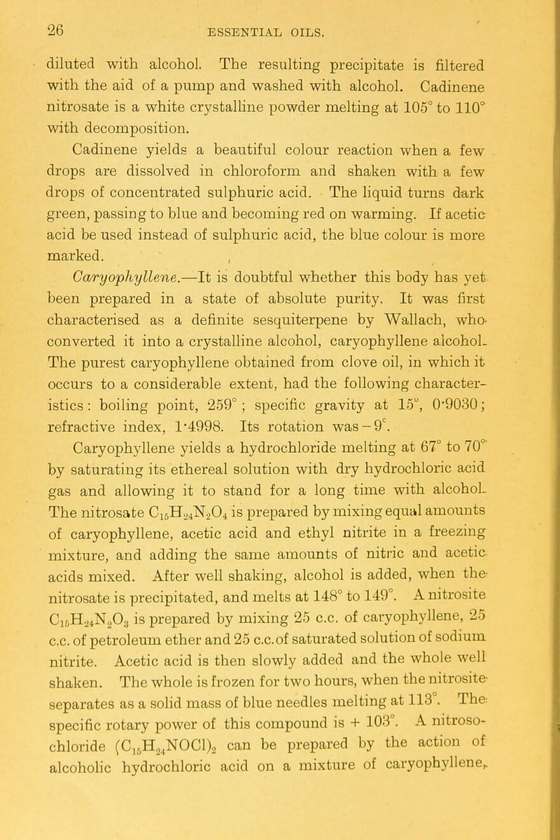 diluted with alcohol. The resulting precipitate is filtered with the aid of a pump and washed with alcohol. Cadinene nitrosate is a white crystalline powder melting at 105° to 110° with decomposition. Cadinene yields a beautiful colour reaction when a few drops are dissolved in chloroform and shaken with a few drops of concentrated sulphuric acid. The liquid turns dark green, passing to blue and becoming red on warming. If acetic acid be used instead of sulphuric acid, the blue colour is more marked. Caryophyllene.—It is doubtful whether this body has yet. been prepared in a state of absolute purity. It was first characterised as a definite sesquiterpene by Wallach, who. converted it into a crystalline alcohol, caryophyllene alcohoL The purest caryophyllene obtained from clove oil, in which it occurs to a considerable extent, had the following character- istics : boiling point, 259°; specific gravity at 15°, O9030; refractive index, l-4998. Its rotation was-9c. Caryophyllene yields a hydrochloride melting at 67° to 70°' by saturating its ethereal solution with dry hydrochloric acid gas and allowing it to stand for a long time with alcohol.. The nitrosate C15H24N204 is prepared by mixing equal amounts of caryophyllene, acetic acid and ethyl nitrite in a freezing mixture, and adding the same amounts of nitric and acetic acids mixed. After well shaking, alcohol is added, when the- nitrosate is precipitated, and melts at 148° to 149°. A nitrosite C15H24N203 is prepared by mixing 25 c.c. of caryophyllene, 25 c.c. of petroleum ether and 25 c.c.of saturated solution of sodium nitrite. Acetic acid is then slowly added and the whole well shaken. The whole is frozen for two hours, when the nitrosite separates as a solid mass of blue needles melting at 113 . The: specific rotary power of this compound is + 103°. A nitroso- chloride (C15H24N0C1)2 can be prepared by the action of alcoholic hydrochloric acid on a mixture of caryophyllene,.