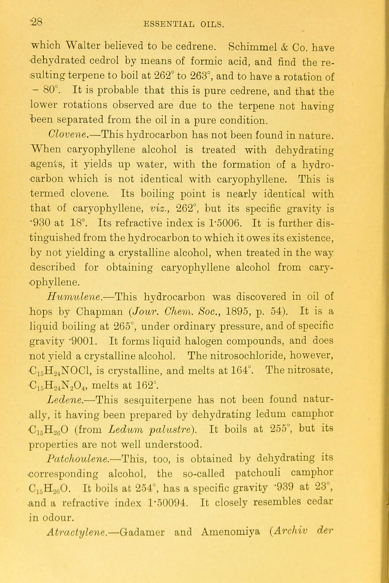 which Walter believed to be cedrene. Schimmel & Co. have •dehydrated cedrol by means of formic acid, and find the re- sulting terpene to boil at 262° to 263°, and to have a rotation of - 80°. It is probable that this is pure cedrene, and that the lower rotations observed are due to the terpene not having been separated from the oil in a pure condition. Glovene.—This hydrocarbon has not been found in nature. When caryophyllene alcohol is treated with dehydrating agents, it yields up water, with the formation of a hydro- carbon which is not identical with caryophyllene. This is termed clovene. Its boiling point is nearly identical with that of caryophyllene, viz., 262°, but its specific gravity is •930 at 18°. Its refractive index is l-5006. It is further dis- tinguished from the hydrocarbon to which it owes its existence, by not yielding a crystalline alcohol, when treated in the way described for obtaining caryophyllene alcohol from cary- ophyllene. Humulene.—This hydrocarbon was discovered in oil of hops by Chapman (Jour. Chem. Soc, 1895, p. 54). It is a liquid boiling at 265°, under ordinary pressure, and of specific gravity 9001. It forms liquid halogen compounds, and does not yield a crystalline alcohol. The nitrosochloride, however, €:5H24N0C1, is crystalline, and melts at 164°. The nitrosate, •C15H24N204, melts at 162°. Ledene.—This sesquiterpene has not been found natur- ally, it having been prepared by dehydrating ledum camphor 'C15H20O (from Ledum palustre). It boils at 255°, but its properties are not well understood. Patchoulene.—This, too, is obtained by dehydrating its .corresponding alcohol, the so-called patchouli camphor C15H20O. It boils at 254°, has a specific gravity '939 at 23°, .and a refractive index 1-50094. It closely resembles cedar in odour. Atractylene.—Gadamer and Amenomiya (Archiv der