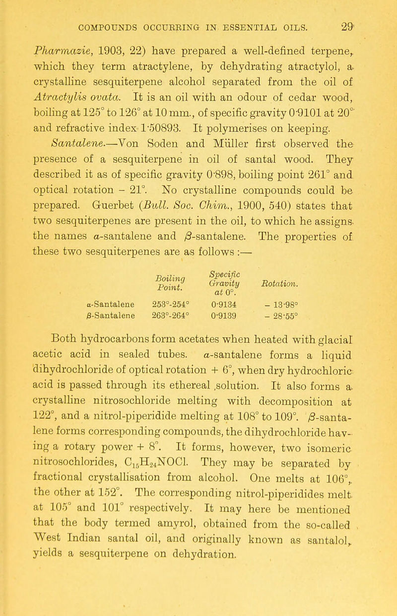 Pharmazie, 1903, 22) have prepared a well-defined terpene,. which they term atractylene, by dehydrating atractylol, a crystalline sesquiterpene alcohol separated from the oil of Atractylis ovata. It is an oil with an odour of cedar wood, boiling at 125° to 126° at 10 mm., of specific gravity 09101 at 20°' and refractive index 1-50893. It polymerises on keeping. Santalene.—Von Soden and Miiller first observed the presence of a sesquiterpene in oil of santal wood. They described it as of specific gravity 0-898, boiling point 261° and optical rotation - 21°. No crystalline compounds could be prepared. Guerbet (Bull. Soc. Chim., 1900, 540) states that two sesquiterpenes are present in the oil, to which he assigns- the names a-santalene and /3-santalene. The properties of these two sesquiterpenes are as follows:— Boilina Specific xw„w Gravity Rotation. Fomt- at 0°. o-Santalene 253°-254° 0-9134 - 13-98° 0-Santalene 263°-264° 0-9139 - 28-55° Both hydrocarbons form acetates when heated with glacial acetic acid in sealed tubes. a-santalene forms a liquid dihydrochloride of optical rotation + 6°, when dry hydrochloric acid is passed through its ethereal .solution. It also forms a. crystalline nitrosochloride melting with decomposition at 122°, and a nitrol-piperidide melting at 108° to 109°. /3-santa- lene forms corresponding compounds, the dihydrochloride hav- ing a rotary power + 8. It forms, however, two isomeric, nitrosochlorides, C10H24NOC1. They may be separated by fractional crystallisation from alcohol. One melts at 106°,. the other at 152°. The corresponding nitrol-piperidides melt, at 105° and 101° respectively. It may here be mentioned that the body termed amyrol, obtained from the so-called West Indian santal oil, and originally known as santalol, yields a sesquiterpene on dehydration.