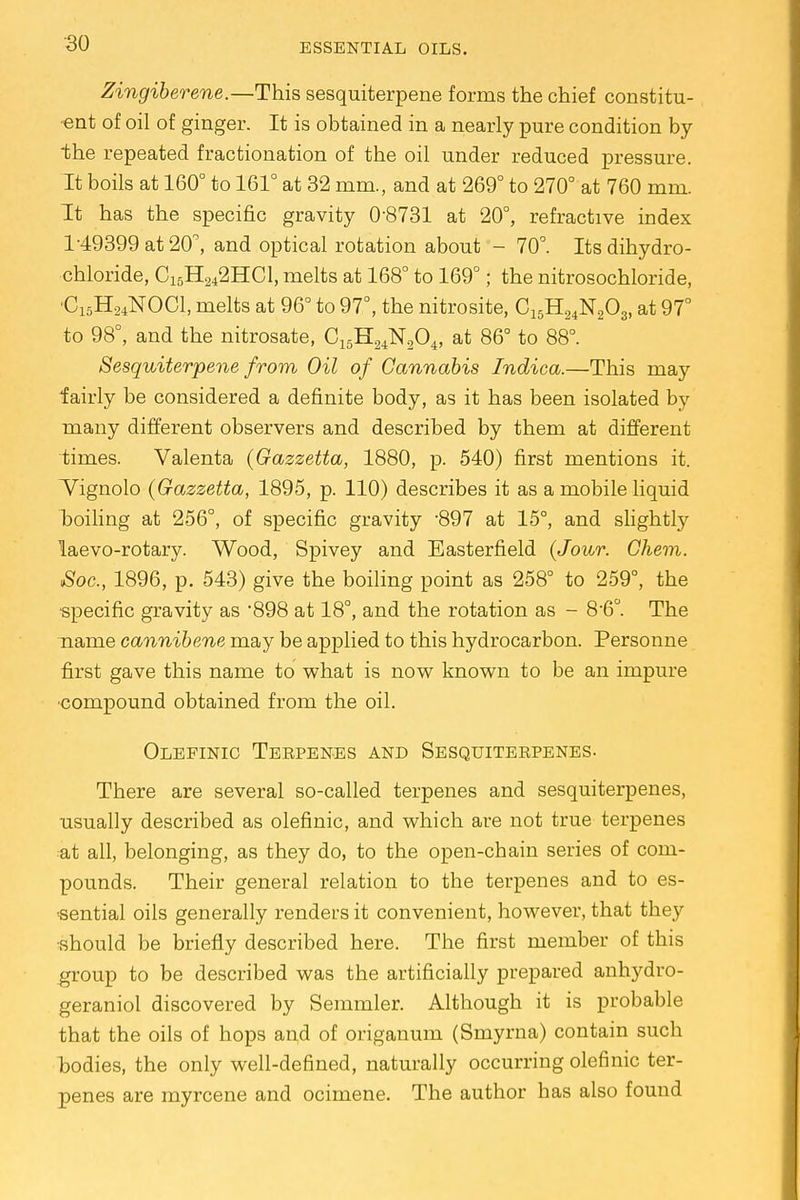 Zingiberene.—This sesquiterpene forms the chief constitu- ent of oil of ginger. It is obtained in a nearly pure condition by ■the repeated fractionation of the oil under reduced pressure. It boils at 160° to 161° at 32 mm., and at 269° to 270° at 760 mm. It has the specific gravity 0-8731 at 20°, refractive index 1-49399 at 20°, and optical rotation about - 70°. Its dihydro- chloride, C15H242HC1, melts at 168° to 169°; the nitrosochloride, 'C15H24N0C1, melts at 96° to 97°, the nitrosite, C15H24N203, at 97° to 98°, and the nitrosate, C15H24N204, at 86° to 88°. Sesquiterpene from Oil of Cannabis Indica.—This may iairly be considered a definite body, as it has been isolated by many different observers and described by them at different times. Valenta (Gazzetta, 1880, p. 540) first mentions it. Tignolo (Gazzetta, 1895, p. 110) describes it as a mobile liquid hoiling at 256°, of specific gravity -897 at 15°, and slightly laevo-rotary. Wood, Spivey and Easterfield (Jour. Ghem. Soc., 1896, p. 543) give the boiling point as 258° to 259°, the specific gravity as 898 at 18°, and the rotation as - 8'6°. The name cannibene may be applied to this hydrocarbon. Personne first gave this name to what is now known to be an impure compound obtained from the oil. Olefinic Teepenes and Sesquiteepenes. There are several so-called terpenes and sesquiterpenes, usually described as olefinic, and which are not true terpenes at all, belonging, as they do, to the open-chain series of com- pounds. Their general relation to the terpenes and to es- sential oils generally renders it convenient, however, that they •should be briefly described here. The first member of this group to be described was the artificially prepared anhydro- geraniol discovered by Semmler. Although it is probable that the oils of hops and of origanum (Smyrna) contain such hodies, the only well-defined, naturally occurring olefinic ter- penes are myrcene and ocimene. The author has also found