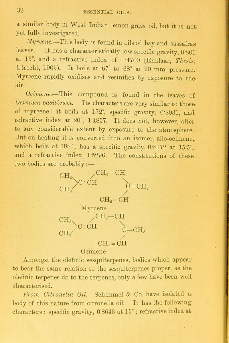 a similar body in West Indian lemon-grass oil, but it is not yet fully investigated. Myrcene.—This body is found in oils of bay and sassafras leaves. It has a characteristically low specific gravity, 0-801 at 15°, and a refractive index of 1-4700 (Enklaar, Thesis, Utrecht, 1905). It boils at 67° to 68° at 20 mm. pressure. Myrcene rapidly oxidises and resinifies by exposure to the air. Ocimene.—This compound is found in the leaves of Ocimum basilicwrn. Its characters are very similar to those of myrcene: it boils at 172°, specific gravity, 0-8031, and refractive index at 20°, 1-4857. It does not, however, alter to any considerable extent by exposure to the atmosphere. But on heating it is converted into an isomer, allo-ocimener which boils at 188°; has a specific gravity, 0-8172 at 15*5% and a refractive index, 1*5296. The constitutions of these two bodies are probably :— CH3 /CH2—CH, ch/°:CH /=ch2 CH2 = CH Myrcene nrr / CH.; CH yC : CH n prr CB./ ^-CH3 CH2 = CH Ocimene Amongst the olefinic sesquiterpenes, bodies which appear to bear the same relation to the sesquiterpenes proper, as the olefinic terpenes do to the terpenes, only a few have been well characterised. From Citronella Oil.—Schimmel & Co. have isolated a body of this nature from citronella oil. It has the following characters : specific gravity, 0-8643 at 15°; refractive index at