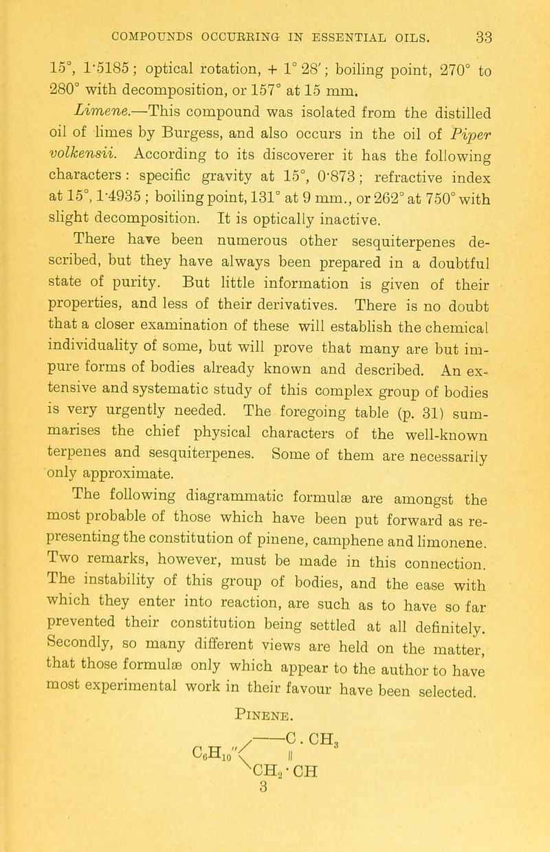 15°, 1-5185; optical rotation, + 1° 28'; boiling point, 270° to 280° with decomposition, or 157° at 15 mm, Limene.—This compound was isolated from the distilled oil of limes by Burgess, and also occurs in the oil of Piper volkensii. According to its discoverer it has the following characters : specific gravity at 15°, 0*873; refractive index at 15°, 1-4935 ; boiling point, 131° at 9 mm., or 262° at 750° with slight decomposition. It is optically inactive. There have been numerous other sesquiterpenes de- scribed, but they have always been prepared in a doubtful state of purity. But little information is given of their properties, and less of their derivatives. There is no doubt that a closer examination of these will establish the chemical individuality of some, but will prove that many are but im- pure forms of bodies already known and described. An ex- tensive and systematic study of this complex group of bodies is very urgently needed. The foregoing table (p. 31) sum- marises the chief physical characters of the well-known terpenes and sesquiterpenes. Some of them are necessarily only approximate. The following diagrammatic formulae are amongst the most probable of those which have been put forward as re- presenting the constitution of pinene, camphene and limonene. Two remarks, however, must be made in this connection. The instability of this group of bodies, and the ease with which they enter into reaction, are such as to have so far prevented their constitution being settled at all definitely. Secondly, so many different views are held on the matter, that those formulae only which appear to the author to have most experimental work in their favour have been selected. PlNENE. / C. CH, C6H10< ii XCH2-CH 3