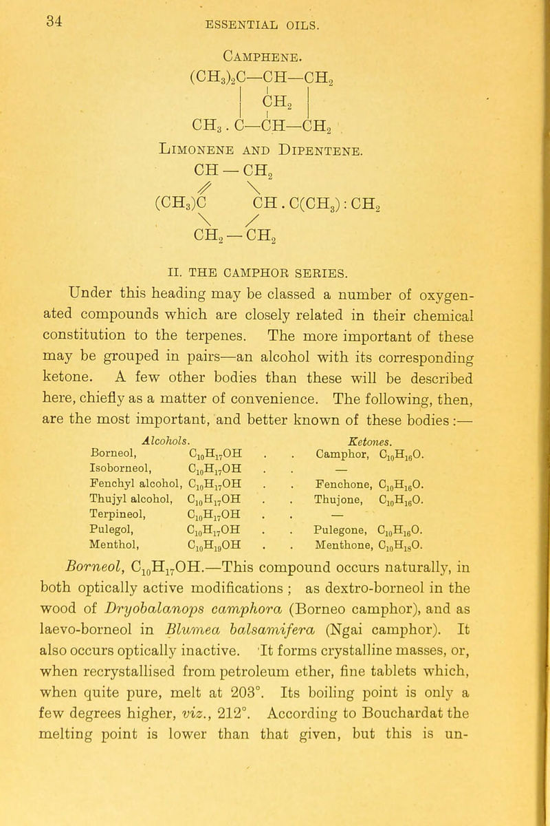Camphene. (CH3)2C—CH—CH2 CH2 CH3. C—CH—CH2 . Limonene and Dipentene. CH — CH2 S \ (CH3)C CH . C(CH3): CH2 \ / CH2 —CH2 II. THE CAMPHOR SERIES. Under this heading may be classed a number of oxygen- ated compounds which are closely related in their chemical constitution to the terpenes. The more important of these may be grouped in pairs—an alcohol with its corresponding ketone. A few other bodies than these will be described here, chiefly as a matter of convenience. The following, then, are the most important, and better known of these bodies:— Alcohols. Borneol, C10H17OH Isoborneol, C10H17OH Fenchyl alcohol, C10H17OH Thujyl alcohol, C10H17OH Ci0H17OH C10H17OH Terpineol, Pulegol, Menthol, Ketones. Camphor, C10H16O. Fenehone, C10H16O. Thuj one, C10H16O. Pulegone, C10H16O. Menthone, C10HlgO. CioH19OH Borneol, C10H17OH.—This compound occurs naturally, in both optically active modifications ; as dextro-borneol in the wood of Dryobalanops camphora (Borneo camphor), and as laevo-borneol in Blumea bcdsamifera (Ngai camphor). It also occurs optically inactive. It forms crystalline masses, or, when recrystallised from petroleum ether, fine tablets which, when quite pure, melt at 203°. Its boiling point is only a few degrees higher, viz., 212°. According to Bouchardat the melting point is lower than that given, but this is un-