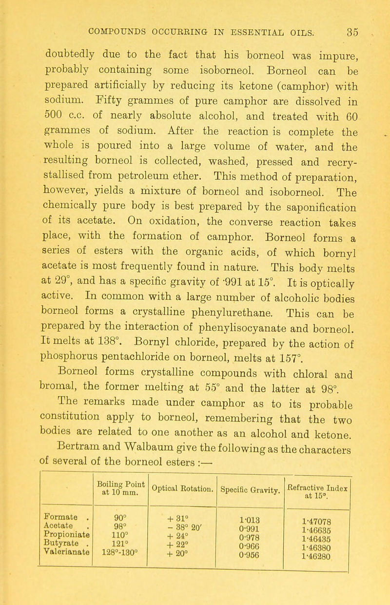 doubtedly due to the fact that his borneol was impure, probably containing some isoborneol. Borneol can be prepared artificially by reducing its ketone (camphor) with sodium. Fifty grammes of pure camphor are dissolved in 500 c.c. of nearly absolute alcohol, and treated with 60 grammes of sodium. After the reaction is complete the whole is poured into a large volume of water, and the resulting borneol is collected, washed, pressed and recry- stallised from petroleum ether. This method of preparation, however, yields a mixture of borneol and isoborneol. The chemically pure body is best prepared by the saponification of its acetate. On oxidation, the converse reaction takes place, with the formation of camphor. Borneol forms a series of esters with the organic acids, of which bornyl acetate is most frequently found in nature. This body melts at 29°, and has a specific gravity of 991 at 15°. It is optically active. In common with a large number of alcoholic bodies borneol forms a crystalline phenylurethane. This can be prepared by the interaction of phenylisocyanate and borneol. It melts at 138°. Bornyl chloride, prepared by the action of phosphorus pentachloride on borneol, melts at 157°. Borneol forms crystalline compounds with chloral and bromal, the former melting at 55° and the latter at 98°. The remarks made under camphor as to its probable constitution apply to borneol, remembering that the two bodies are related to one another as an alcohol and ketone. Bertram and Walbaum give the following as the characters of several of the borneol esters :— Boiling Point at 10 mm. Optical Rotation. Specific Gravity. Refractive Index at 15°. Formate . Acetate Propioniate Butyrate . Valerianate 90° 98° 110° 121° 128°-130° + 31° - 38° 20' + 24° + 22° + 20° 1-013 0-991 0-978 0-966 0-956 1-47078 1-46635 1-46435 1-46380 1-46280