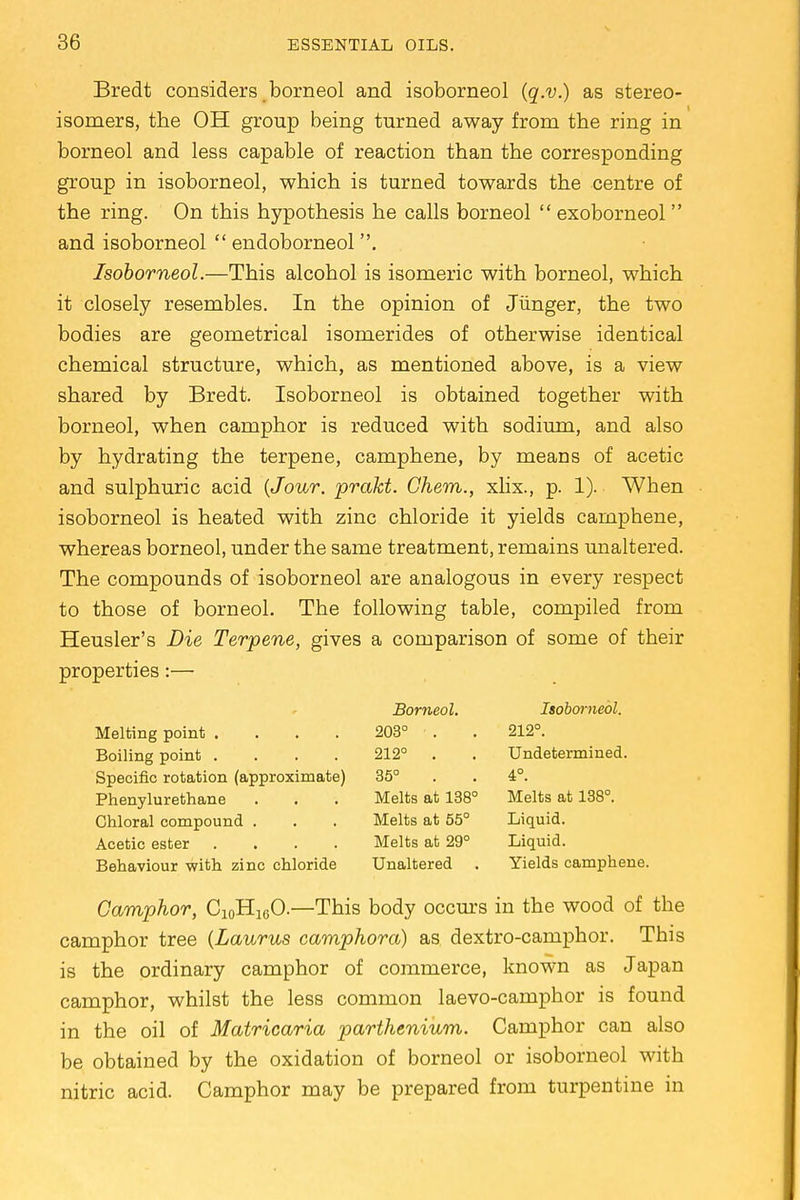 Bredt considers borneol and isoborneol (q.v.) as stereo- isomers, the OH group being turned away from the ring in borneol and less capable of reaction than the corresponding group in isoborneol, which is turned towards the centre of the ring. On this hypothesis he calls borneol  exoborneol and isoborneol  endoborneol . Isoborneol.—This alcohol is isomeric with borneol, which it closely resembles. In the opinion of Jiinger, the two bodies are geometrical isomerides of otherwise identical chemical structure, which, as mentioned above, is a view shared by Bredt. Isoborneol is obtained together with borneol, when camphor is reduced with sodium, and also by hydrating the terpene, camphene, by means of acetic and sulphuric acid (Jour, prakt. Ghem., xlix., p. 1). When isoborneol is heated with zinc chloride it yields camphene, whereas borneol, under the same treatment, remains unaltered. The compounds of isoborneol are analogous in every respect to those of borneol. The following table, compiled from Heusler's Die Terpene, gives a comparison of some of their properties:— Borneol. Isoborneol. Melting point .... 203° • . . 212°. Boiling point .... 212° . . Undetermined. Specific rotation (approximate) 35° . . 4°. Phenylurethane . . . Melts at 138° Melts at 138°. Chloral compound . . . Melts at 55° Liquid. Acetic ester .... Melts at 29° Liquid. Behaviour with zinc chloride Unaltered . Yields camphene. Camphor, Ci0H10O.—This body occurs in the wood of the camphor tree (Laurus camphora) as dextro-camphor. This is the ordinary camphor of commerce, known as Japan camphor, whilst the less common laevo-carnphor is found in the oil of Matricaria parthenium. Camphor can also be obtained by the oxidation of borneol or isoborneol with nitric acid. Camphor may be prepared from turpentine in