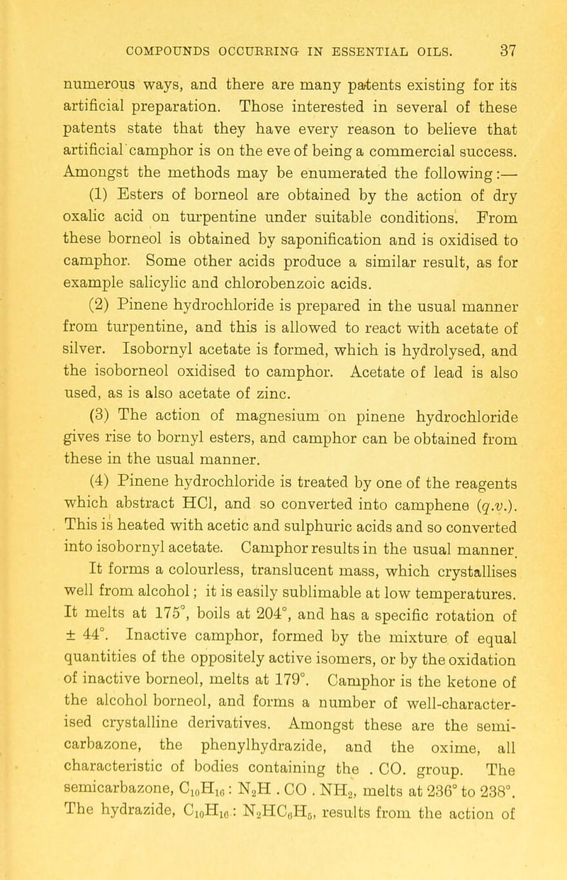 numerous ways, and there are many patents existing for its artificial preparation. Those interested in several of these patents state that they have every reason to believe that artificial'camphor is on the eve of being a commercial success. Amongst the methods may be enumerated the following:— (1) Esters of borneol are obtained by the action of dry oxalic acid on turpentine under suitable conditions. From these borneol is obtained by saponification and is oxidised to camphor. Some other acids produce a similar result, as for example salicylic and chlorobenzoic acids. (2) Pinene hydrochloride is prepared in the usual manner from turpentine, and this is allowed to react with acetate of silver. Isobornyl acetate is formed, which is hydrolysed, and the isoborneol oxidised to camphor. Acetate of lead is also used, as is also acetate of zinc. (3) The action of magnesium on pinene hydrochloride gives rise to bornyl esters, and camphor can be obtained from these in the usual manner. (4) Pinene hydrochloride is treated by one of the reagents which abstract HC1, and so converted into camphene (q.v.). This is heated with acetic and sulphuric acids and so converted into isobornyl acetate. Camphor results in the usual manner. It forms a colourless, translucent mass, which crystallises well from alcohol; it is easily sublimable at low temperatures. It melts at 175°, boils at 204°, and has a specific rotation of ± 44°. Inactive camphor, formed by the mixture of equal quantities of the oppositely active isomers, or by the oxidation of inactive borneol, melts at 179°. Camphor is the ketone of the alcohol borneol, and forms a number of well-character- ised crystalline derivatives. Amongst these are the semi- carbazone, the phenylhydrazide, and the oxime, all characteristic of bodies containing the . CO. group. The semicarbazone, C10H1C: N2H . CO . NE,, melts at 236° to 238°. The hydrazide, C10H10: N2HC6H5, results from the action of