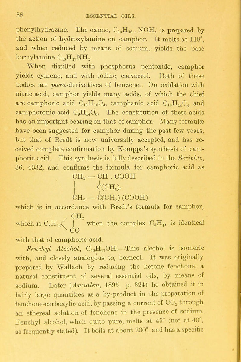 phenylhydrazine. The oxime, Cj0H16. NOH, is prepared by the action of hydroxylamine on camphor. It melts at 118°, and when reduced by means of sodium, yields the base bornylamine C10H17NH2. When distilled with phosphorus pentoxide, camphor yields cymene, and with iodine, carvacrol. Both of these bodies are jsara-derivatives of benzene. On oxidation with nitric acid, camphor yields many acids, of which the chief are camphoric acid C10H16O4, camphanic acid Ci0HuO4, and camphoronic acid C9H1406. The constitution of these acids has an important bearing on that of camphor. Many formulas have been suggested for camphor during the past few years, but that of Bredt is now universally accepted, and has re- ceived complete confirmation by Komppa's synthesis of cam- phoric acid. This synthesis is fully described in the Berichte, 36, 4332, and confirms the formula for camphoric acid as CH2 — CH . COOH C(CH3)2 CH2 — C(CH3) (COOH) which is in accordance with Bredt's formula for camphor, , CH2 which is CsHj^ | when the complex C8H14 is identical X CO with that of camphoric acid. Fenchyl Alcohol, C10H17OH.—This alcohol is isomeric with, and closely analogous to, borneol. It was originally prepared by Wallach by reducing the ketone fenchone, a natural constituent of several essential oils, by means of sodium. Later (Annalen, 1895, p. 324) he obtained it in fairly large quantities as a by-product in the preparation of fenchone-carboxylic acid, by passing a current of C02 through an ethereal solution of fenchone in the presence of sodium. Fenchyl alcohol, when quite pure, melts at 45° (not at 40°, as frequently stated). It boils at about 200°, and has a specific