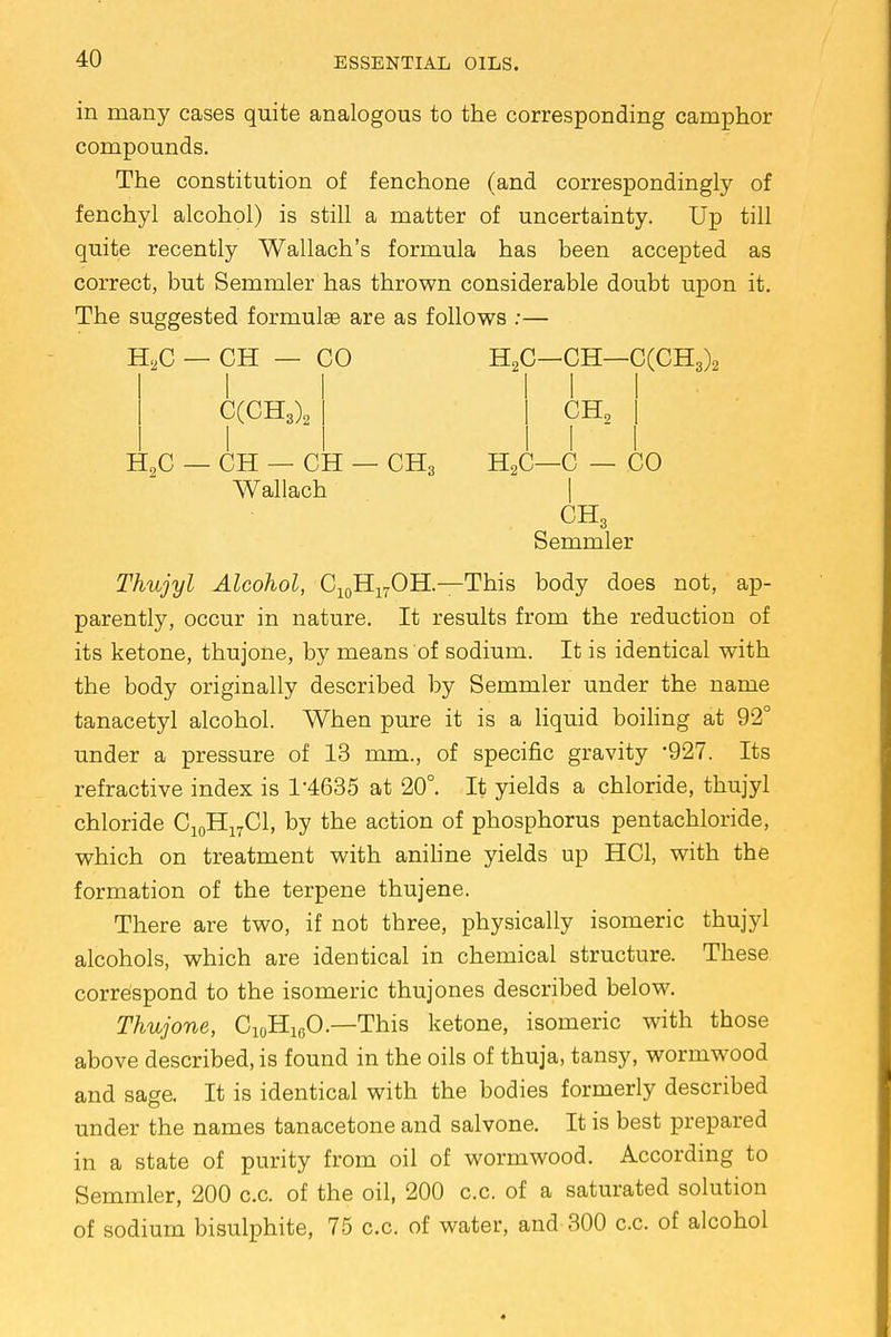 in many cases quite analogous to the corresponding camphor compounds. The constitution of fenchone (and correspondingly of fenchyl alcohol) is still a matter of uncertainty. Up till quite recently Wallach's formula has been accepted as correct, but Semmler has thrown considerable doubt upon it. The suggested formulae are as follows :— H2C — CH — CO H2C—CH—C(CH3)2 C(CH3)2 CH2 H9C — CH — CH — CH3 H2C—C — CO Wallach | CH3 Semmler Thujyl Alcohol, C10H17OH—This body does not, ap- parently, occur in nature. It results from the reduction of its ketone, thujone, by means of sodium. It is identical with the body originally described by Semmler under the name tanacetyl alcohol. When pure it is a liquid boiling at 92° under a pressure of 13 mm., of specific gravity *927. Its refractive index is 1-4635 at 20°. It yields a chloride, thujyl chloride C10H17C1, by the action of phosphorus pentachloride, which on treatment with aniline yields up HC1, with the formation of the terpene thujene. There are two, if not three, physically isomeric thujyl alcohols, which are identical in chemical structure. These correspond to the isomeric thujones described below. Thujone, C10H10O.—This ketone, isomeric with those above described, is found in the oils of thuja, tansy, wormwood and sage. It is identical with the bodies formerly described under the names tanacetone and salvone. It is best prepared in a state of purity from oil of wormwood. According to Semmler, 200 c.c. of the oil, 200 c.c. of a saturated solution of sodium bisulphite, 75 c.c. of water, and 300 c.c. of alcohol