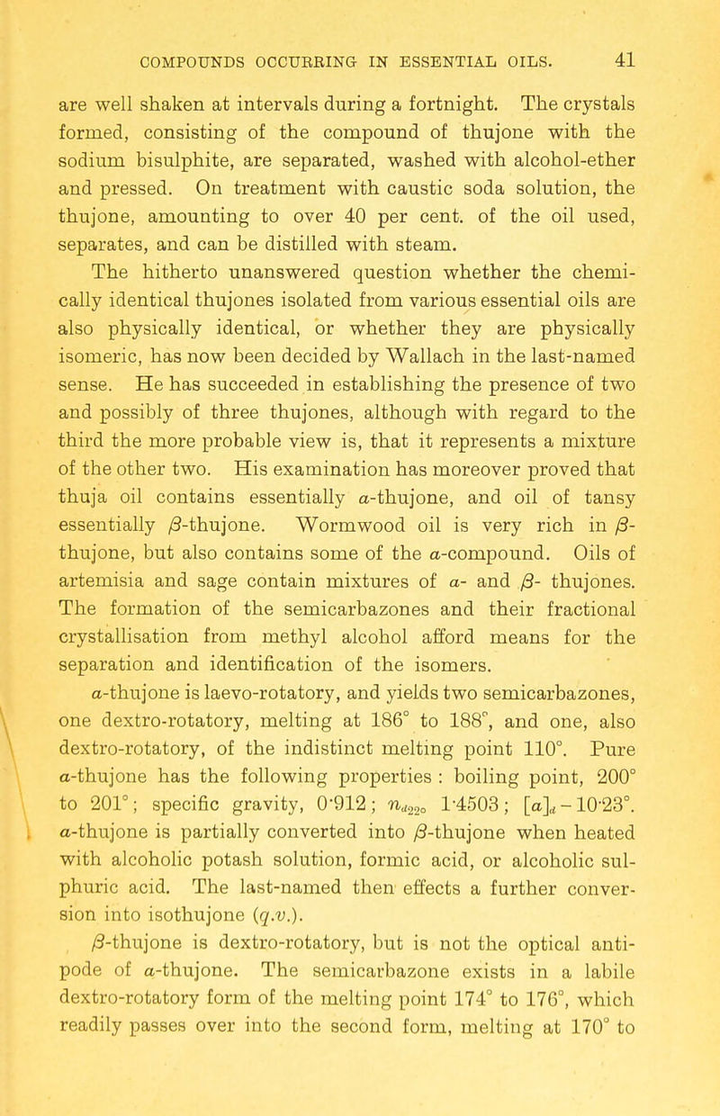 are well shaken at intervals during a fortnight. The crystals formed, consisting of the compound of thujone with the sodium bisulphite, are separated, washed with alcohol-ether and pressed. On treatment with caustic soda solution, the thujone, amounting to over 40 per cent, of the oil used, separates, and can be distilled with steam. The hitherto unanswered question whether the chemi- cally identical thujones isolated from various essential oils are also physically identical, or whether they are physically isomeric, has now been decided by Wallach in the last-named sense. He has succeeded in establishing the presence of two and possibly of three thujones, although with regard to the third the more probable view is, that it represents a mixture of the other two. His examination has moreover proved that thuja oil contains essentially a-thujone, and oil of tansy essentially /3-thujone. Wormwood oil is very rich in /3- thujone, but also contains some of the a-compound. Oils of artemisia and sage contain mixtures of a- and /3- thujones. The formation of the semicarbazones and their fractional crystallisation from methyl alcohol afford means for the separation and identification of the isomers. a-thujone is laevo-rotatory, and yields two semicarbazones, one dextro-rotatory, melting at 186° to 188°, and one, also dextro-rotatory, of the indistinct melting point 110°. Pure a-thujone has the following properties : boiling point, 200° to 201°; specific gravity, 0-912; nd22o 1-4503; [a]„ -10-23°. a-thujone is partially converted into /3-thujone when heated with alcoholic potash solution, formic acid, or alcoholic sul- phuric acid. The last-named then effects a further conver- sion into isothujone (q.v.). /3-thujone is dextro-rotatory, but is not the optical anti- pode of a-thujone. The semicarbazone exists in a labile dextro-rotatory form of the melting point 174° to 176°, which readily passes over into the second form, melting at 170° to