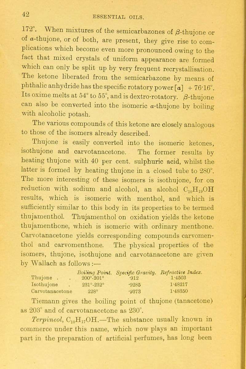 ESSENTIAL OILS. 172°. When mixtures of the semicarbazones of /3-thujone or of a-thujone, or of both, are present, they give rise to com- plications which become even more pronounced owing to the fact that mixed crystals of uniform appearance are formed which can only be split up by very frequent recrystallisation. The ketone liberated from the semicarbazone by means of phthalic anhydride has the specific rotatory power [a] + 76-16°. Its oxime melts at 54° to 55°, and is dextro-rotatory. /3-thujone can also be converted into the isomeric a-thujone by boiling with alcoholic potash. The various compounds of this ketone are closely analogous to those of the isomers already described. Thujone is easily converted into the isomeric ketones, isothujone and carvotanacetone. The former results by heating thujone with 40 per cent, sulphuric acid, whilst the latter is formed by heating thujone in a closed tube to 280°. The more interesting of these isomers is isothujone, for on reduction with sodium and alcohol, an alcohol C10H19OH results, which is isomeric with menthol, and which is sufficiently similar to this body in its properties to be termed thujamenthol. Thujamenthol on oxidation yields the ketone thujamenthone, which is isomeric with ordinary menthone. Carvotanacetone yields corresponding compounds carvomen- thol and carvomenthone. The physical properties of the isomers, thujone, isothujone and carvotanacetone are given by Wallach as follows :— Tiemann gives the boiling point of thujone (tanacetone) as 203° and of carvotanacetone as 230°. Terpineol, C10H17OH.—The substance usually known in commerce under this name, which now plays an important part in the preparation of artificial perfumes, has long been Thujone . Isothujone Carvotanacetone Boiling Point. Specific Gravity. Refractive Index. 200°-201° -912 1-4503 231°-232° -9285 1-48217 228° -9373 1-48350