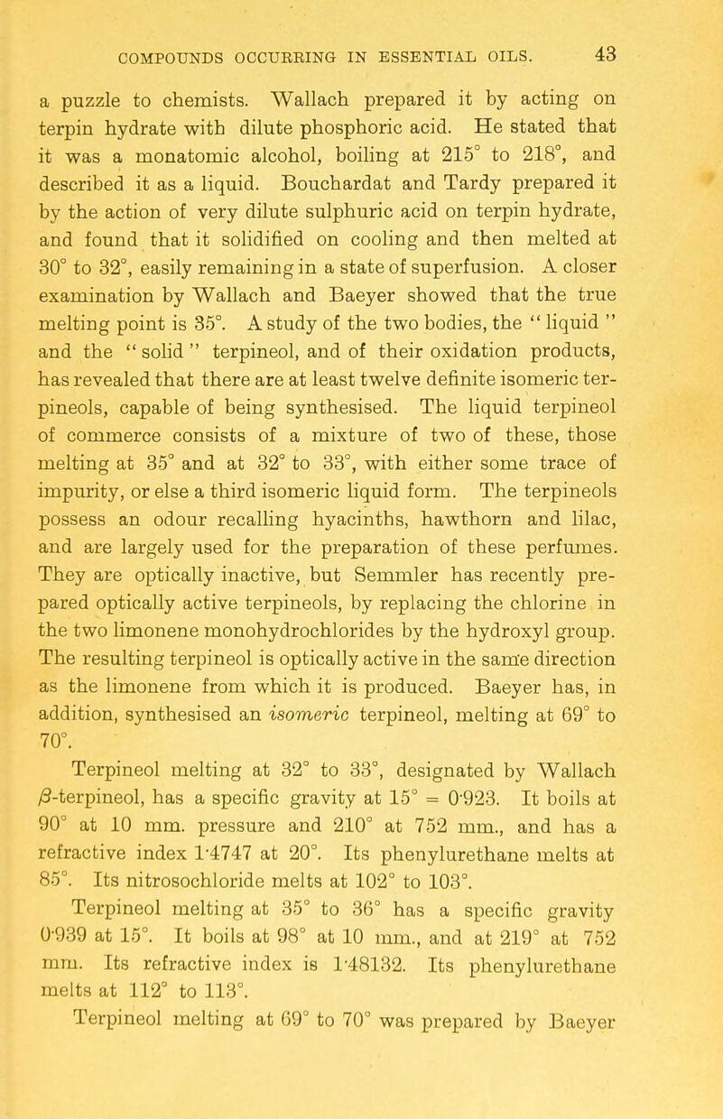 a puzzle to chemists. Wallach prepared it by acting on terpin hydrate with dilute phosphoric acid. He stated that it was a monatomic alcohol, boiling at 215° to 218°, and described it as a liquid. Bouchardat and Tardy prepared it by the action of very dilute sulphuric acid on terpin hydrate, and found that it solidified on cooling and then melted at 30° to 32°, easily remaining in a state of superfusion. A closer examination by Wallach and Baeyer showed that the true melting point is 35°. A study of the two bodies, the  liquid  and the  solid  terpineol, and of their oxidation products, has revealed that there are at least twelve definite isomeric ter- pineols, capable of being synthesised. The liquid terpineol of commerce consists of a mixture of two of these, those melting at 35° and at 32° to 33°, with either some trace of impurity, or else a third isomeric liquid form. The terpineols possess an odour recalling hyacinths, hawthorn and lilac, and are largely used for the preparation of these perfumes. They are optically inactive, but Semmler has recently pre- pared optically active terpineols, by replacing the chlorine in the two limonene monohydrochlorides by the hydroxyl group. The resulting terpineol is optically active in the same direction as the limonene from which it is produced. Baeyer has, in addition, synthesised an isomeric terpineol, melting at 69° to 70°. Terpineol melting at 32° to 33°, designated by Wallach /3-terpineol, has a specific gravity at 15° = 0'923. It boils at 90° at 10 mm. pressure and 210° at 752 mm., and has a refractive index 1-4747 at 20°. Its phenylurethane melts at 85°. Its nitrosochloride melts at 102° to 103°. Terpineol melting at 35° to 36° has a specific gravity 0-939 at 15°. It boils at 98° at 10 mm., and at 219° at 752 mm. Its refractive index is 1-48132. Its phenylurethane melts at 112° to 113°. Terpineol melting at 69° to 70° was prepared by Baeyer