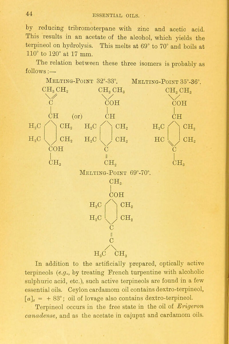 by reducing tribromoterpane with zinc and acetic acid. This results in an acetate of the alcohol, which yields the terpineol on hydrolysis. This melts at 69° to 70° and boils at 110° to 120° at 17 mm. The relation between these three isomers is probably as follows:— Melting-Point 32°-33°. CH3 CH2 CH3 CH3 \s \y C COH Melting-Point 35°-36°. CH3 CH3 COH CH (or) H2C /X CH2 H2C CH2 H2C COH CH CH2 CH, H2C HC CH /\ CH, C CH2 CH, C I CHS CH, Melting-Point 69°-70°. CH3 I COH H2C /X CH2 H,C c CH, C H3C CH, In addition to the artificially prepared, optically active terpineols (e.g., by treating French turpentine with alcoholic sulphuric acid, etc.), such active terpineols are found in a few essential oils. Ceylon cardamom oil contains dextro-terpineol, [a]d = + 83°; oil of lovage also contains dextro-terpineol. Terpineol occurs in the free state in the oil of Erigeron canadense, and as the acetate in cajuput and cardamom oils.