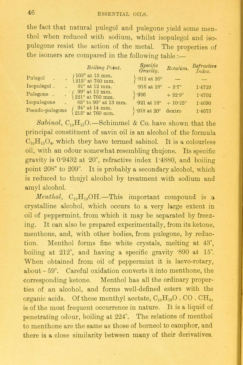 the fact that natural pulegol and pulegone yield some men- thol when reduced with sodium, whilst isopulegol and iso- pulegone resist the action of the metal. The properties of the isomers are compared in the following table :— Boiling Point. J^. Rotation. Isopulegol . . 91° at 12 mm. -916 at 18° - 2-7° 1-4729 Pulegone . . J* JJJSEi. }*» +22-9° 1-4702 Isopulegone . 85° to 90° at 13 mm. -921 at 18° + 10-25° 1-4690 Pseudo-pulegone {2150 at 760°^. }-918at20° dextro 1-4673 Sabinol, C10H15O.—Schimmel & Co. have shown that the principal constituent of savin oil is an alcohol of the formula Ci0Hi5O4) which they have termed sabinol. It is a colourless oil, with an odour somewhat resembling thujone. Its specific gravity is 0*9432 at 20°, refractive index 1*4880, and boiling point 208° to 209°. It is probably a secondary alcohol, which is reduced to thujyl alcohol by treatment with sodium and amyl alcohol. Menthol, C10H19OH.—This important compound is a crystalline alcohol, which occurs to a very large extent in oil of peppermint, from which it may be separated by freez- ing. It can also be prepared experimentally, from its ketone, menthone, and, with other bodies, from pulegone, by reduc- tion. Menthol forms fine white crystals, melting at 43°, boiling at 212°, and having a specific gravity 890 at 15°. When obtained from oil of peppermint it is laevo-rotary, about - 59°. Careful oxidation converts it into menthone, the corresponding ketone. Menthol has all the ordinary proper- ties of an alcohol, and forms well-defined esters with the organic acids. Of these menthyl acetate, C10H19O . CO . CH3, is of the most frequent occurrence in nature. It is a liquid of penetrating odour, boiling at 224°. The relations of menthol to menthone are the same as those of borneol to camphor, and there is a close similarity between many of their derivatives.