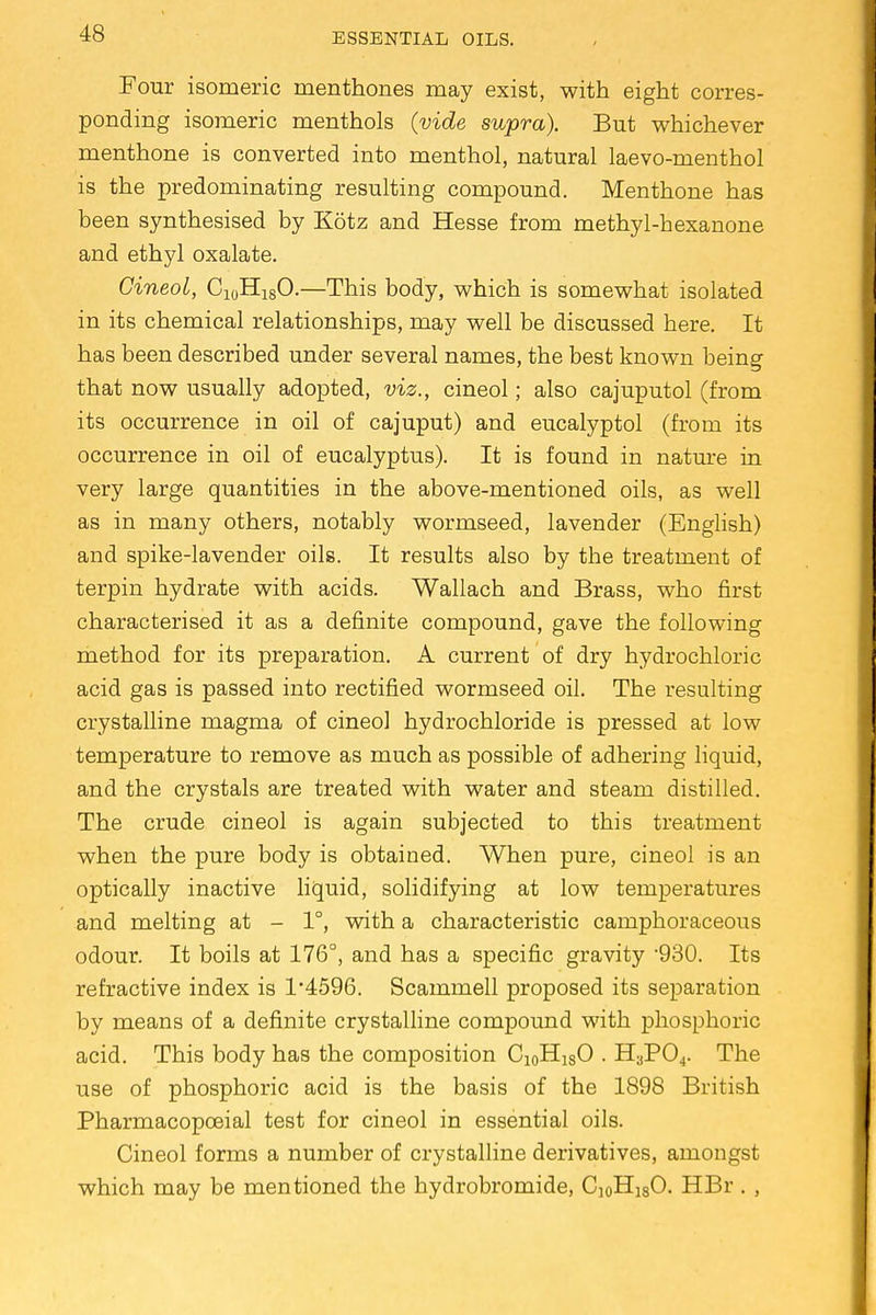 Four isomeric menthones may exist, with eight corres- ponding isomeric menthols {vide supra). But whichever menthone is converted into menthol, natural laevo-menthol is the predominating resulting compound. Menthone has been synthesised by Kotz and Hesse from methyl-hexanone and ethyl oxalate. GineoL, C10H18O.—This body, which is somewhat isolated in its chemical relationships, may well be discussed here. It has been described under several names, the best known being that now usually adopted, viz., cineol; also cajuputol (from its occurrence in oil of cajuput) and eucalyptol (from its occurrence in oil of eucalyptus). It is found in nature in very large quantities in the above-mentioned oils, as well as in many others, notably wormseed, lavender (English) and spike-lavender oils. It results also by the treatment of terpin hydrate with acids. Wallach and Brass, who first characterised it as a definite compound, gave the following method for its preparation. A current of dry hydrochloric acid gas is passed into rectified wormseed oil. The resulting crystalline magma of cineol hydrochloride is pressed at low temperature to remove as much as possible of adhering liquid, and the crystals are treated with water and steam distilled. The crude cineol is again subjected to this treatment when the pure body is obtained. When pure, cineol is an optically inactive liquid, solidifying at low temperatures and melting at - 1°, with a characteristic camphoraceous odour. It boils at 176°, and has a specific gravity 930. Its refractive index is 1*4596. Scammell proposed its separation by means of a definite crystalline compound with phosphoric acid. This body has the composition Ci0HlsO . H3P04. The use of phosphoric acid is the basis of the 1898 British Pharmacopceial test for cineol in essential oils. Cineol forms a number of crystalline derivatives, amongst which may be mentioned the hydrobromide, C]0H18O. HBr . ,