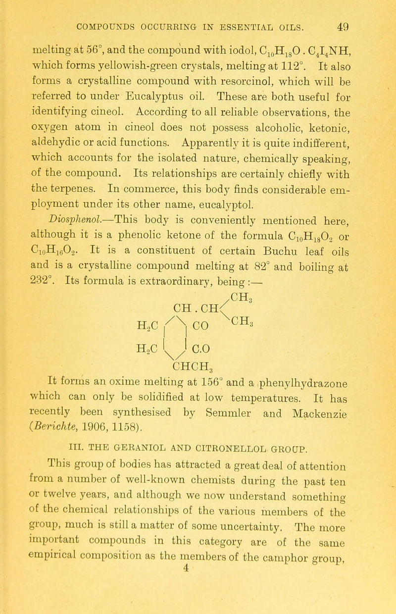 melting at 56°, and the compound with iodol, C10H18O. C4I4NH, which forms yellowish-green crystals, melting at 112°. It also forms a crystalline compound with resorcinol, which will be referred to under Eucalyptus oil. These are both useful for identifying cineol. According to all reliable observations, the oxygen atom in cineol does not possess alcoholic, ketonic, aldehydic or acid functions. Apparently it is quite indifferent, which accounts for the isolated nature, chemically speaking, of the compound. Its relationships are certainly chiefly with the terpenes. In commerce, this body finds considerable em- ployment under its other name, eucalyptol. Diosjjhenol.—This body is conveniently mentioned here, although it is a phenolic ketone of the formula C10H18O2 or C10H16O2. It is a constituent of certain Buchu leaf oils and is a crystalline compound melting at 82° and boiling at 232°. Its formula is extraordinary, being :— CH . CH< h2c r x| co ^CH* H2C 'x/' CO CHCH3 It forms an oxime melting at 156° and a .phenylhydrazone which can only be solidified at low temperatures. It has recently been synthesised by Semmler and Mackenzie (Berichte, 1906,1158). III. THE GERANIOL AND CITRONELLOL GROUP. This group of bodies has attracted a great deal of attention from a number of well-known chemists during the past ten or twelve years, and although we now understand something of the chemical relationships of the various members of the group, much is still a matter of some uncertainty. The more important compounds in this category are of the same empirical composition as the members of the camphor group, 4