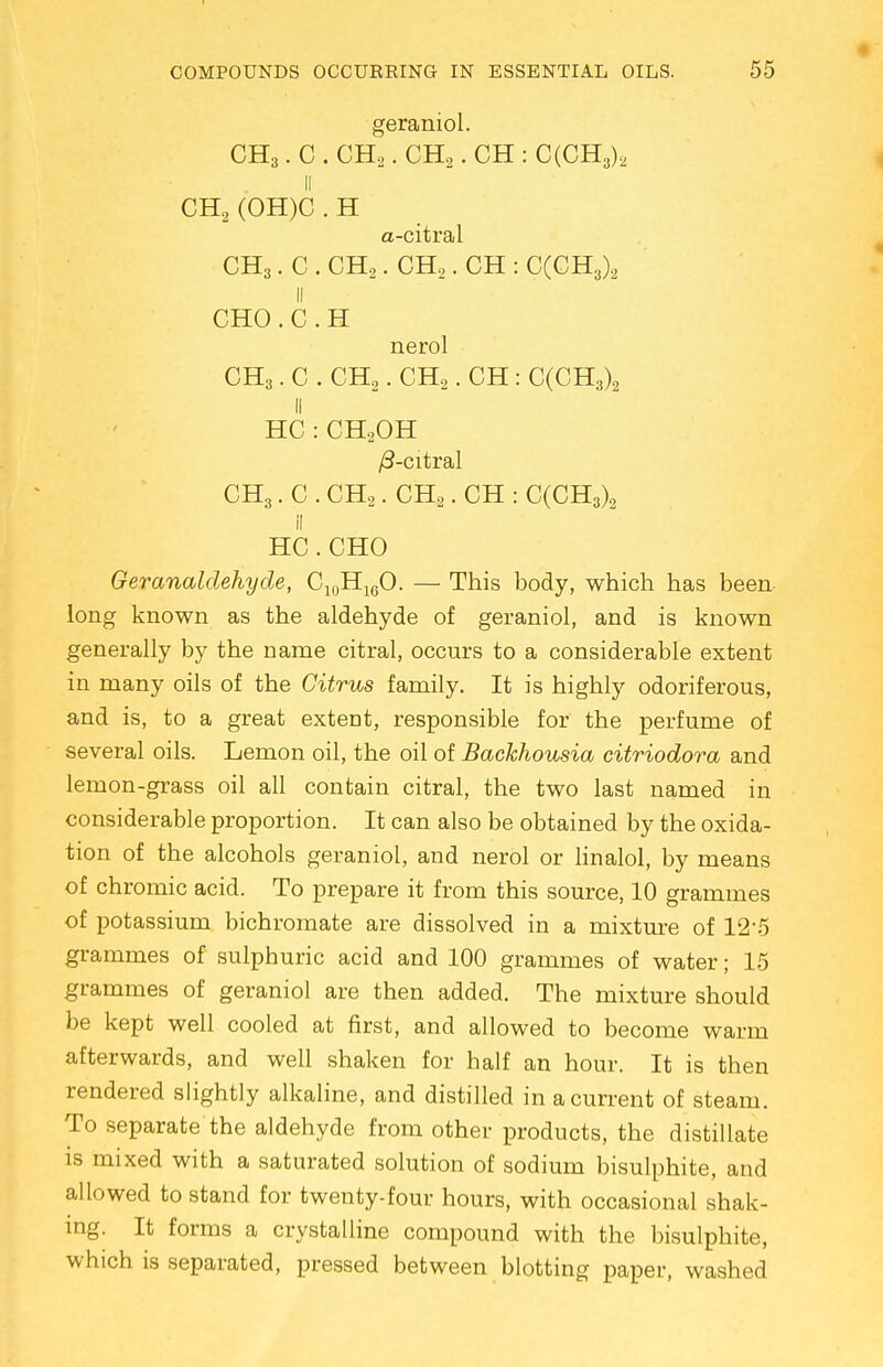 geraniol. CH3. C . CH2. CH.2. CH : C(CH3)2 ll CH2 (OH)C . H a-citral CH3. C . CH2. CH2. CH : C(GH3)2 II CHO . C . H nerol CH3. C . CH2. CH2. CH : C(CH3)2 II HC : CH2OH /3-citral CH3. C . CH2. CH2. CH : C(CH3)2 II HC . CHO Geranaldehyde, C10H16O. — This body, which has been long known as the aldehyde of geraniol, and is known generally by the name citral, occurs to a considerable extent in many oils of the Citrus family. It is highly odoriferous, and is, to a great extent, responsible for the perfume of several oils. Lemon oil, the oil of Backhousia citriodora and lemon-grass oil all contain citral, the two last named in considerable proportion. It can also be obtained by the oxida- tion of the alcohols geraniol, and nerol or linalol, by means of chromic acid. To prepare it from this source, 10 grammes of potassium bichromate are dissolved in a mixture of 125 grammes of sulphuric acid and 100 grammes of water; 15 grammes of geraniol are then added. The mixture should be kept well cooled at first, and allowed to become warm afterwards, and well shaken for half an hour. It is then rendered slightly alkaline, and distilled in a current of steam. To separate the aldehyde from other products, the distillate is mixed with a saturated solution of sodium bisulphite, and allowed to stand for twenty-four hours, with occasional shak- ing. It forms a crystalline compound with the bisulphite, which is separated, pressed between blotting paper, washed