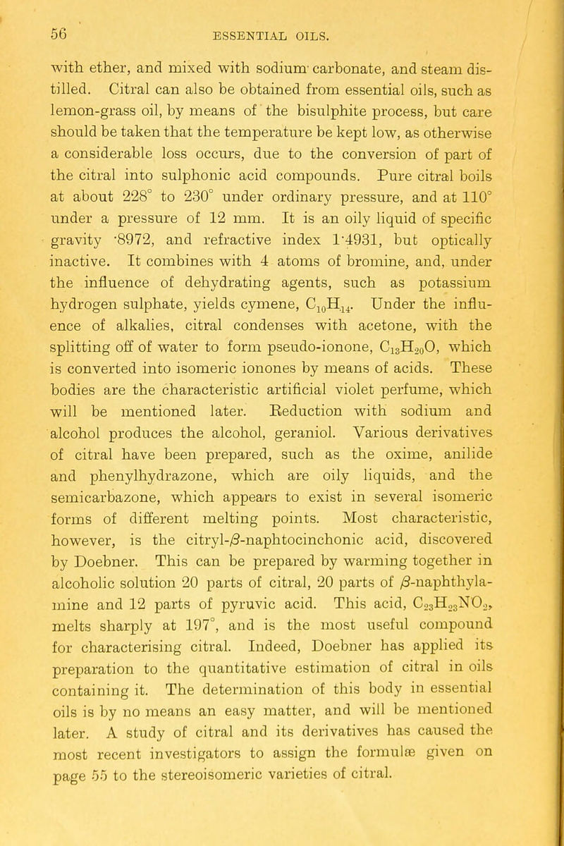 with ether, and mixed with sodium' carbonate, and steam dis- tilled. Citral can also be obtained from essential oils, such as lemon-grass oil, by means of' the bisulphite process, but care should be taken that the temperature be kept low, as otherwise a considerable loss occurs, due to the conversion of part of the citral into sulphonic acid compounds. Pure citral boils at about 228° to 230° under ordinary pressure, and at 110° under a pressure of 12 mm. It is an oily liquid of specific gravity 8972, and refractive index 1*4931, but optically inactive. It combines with 4 atoms of bromine, and, under the influence of dehydrating agents, such as potassium hydrogen sulphate, yields cymene, C10H14. Under the influ- ence of alkalies, citral condenses with acetone, with the splitting off of water to form pseudo-ionone, C13H20O, which is converted into isomeric ionones by means of acids. These bodies are the characteristic artificial violet perfume, which will be mentioned later. Seduction with sodium and alcohol produces the alcohol, geraniol. Various derivatives of citral have been prepared, such as the oxime, anilide and phenylhydrazone, which are oily liquids, and the semicarbazone, which appears to exist in several isomeric forms of different melting points. Most characteristic, however, is the citryl-/3-naphtocinchonic acid, discovered by Doebner. This can be prepared by warming together in alcoholic solution 20 parts of citral, 20 parts of /3-naphthyla- mine and 12 parts of pyruvic acid. This acid, CosHojNOo,, melts sharply at 197°, and is the most useful compound for characterising citral. Indeed, Doebner has applied its preparation to the quantitative estimation of citral in oils containing it. The determination of this body in essential oils is by no means an easy matter, and will be mentioned later. A study of citral and its derivatives has caused the most recent investigators to assign the formulae given on page 55 to the stereoisomer^ varieties of citral.
