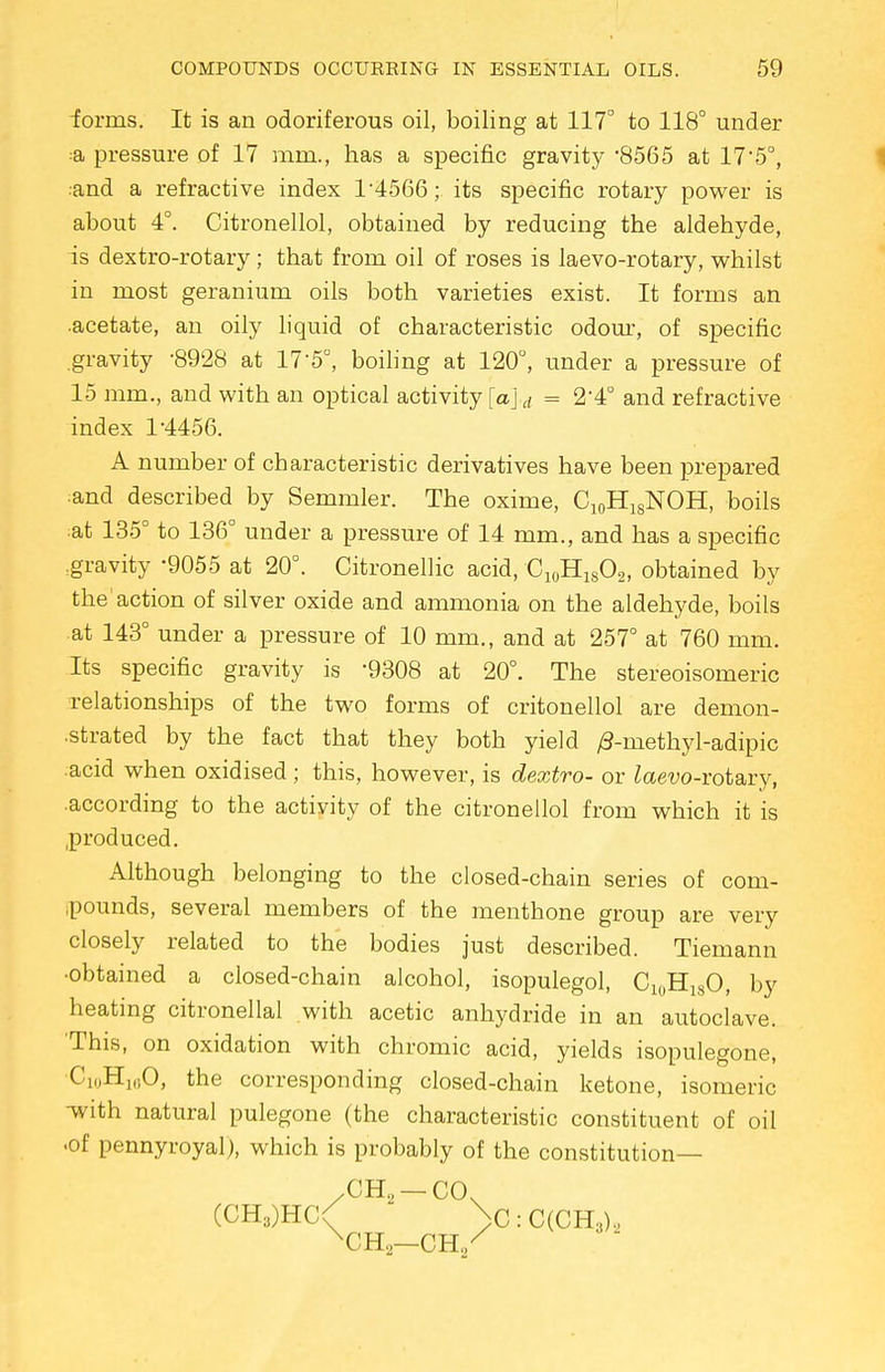 iorms. It is an odoriferous oil, boiling at 117° to 118° under ;a pressure of 17 mm., has a specific gravity *8565 at 175°, :and a refractive index T4566; its specific rotary power is about 4°. Citronellol, obtained by reducing the aldehyde, is dextro-rotary; that from oil of roses is laevo-rotary, whilst in most geranium oils both varieties exist. It forms an acetate, an oily liquid of characteristic odour, of specific .gravity '8928 at 17-5°, boiling at 120°, under a pressure of 15 mm., and with an optical activity [a]d = 2'4° and refractive index 14456. A number of characteristic derivatives have been prepared :and described by Semmler. The oxime, Ci0H18NOH, boils at 135° to 136° under a pressure of 14 mm., and has a specific .gravity -9055 at 20°. Citronellic acid, C10H18O2, obtained by the'action of silver oxide and ammonia on the aldehyde, boils at 143° under a pressure of 10 mm., and at 257° at 760 mm. Its specific gravity is '9308 at 20°. The stereoisomers relationships of the two forms of critonellol are demon- strated by the fact that they both yield /3-methyl-adipic .acid when oxidised ; this, however, is dextro- or iaevo-rotary, .according to the activity of the citronellol from which it is .produced. Although belonging to the closed-chain series of com- .pounds, several members of the menthone group are very closely related to the bodies just described. Tiemann •obtained a closed-chain alcohol, isopulegol, Cl0H18O, by heating citronellal with acetic anhydride in an autoclave. This, on oxidation with chromic acid, yields isopulegone, C'i,,H10O, the corresponding closed-chain ketone, isomeric -with natural pulegone (the characteristic constituent of oil •of pennyroyal), which is probably of the constitution— (CH3)HC( >:C(CH3).,