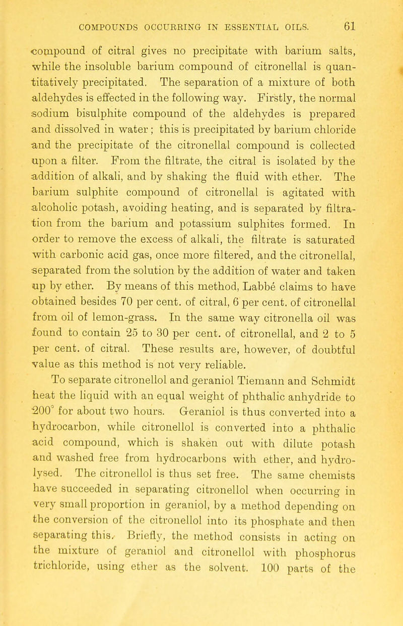 •compound of citral gives no precipitate with barium salts, while the insoluble barium compound of citronellal is quan- titatively precipitated. The separation of a mixture of both aldehydes is effected in the following way. Firstly, the normal sodium bisulphite compound of the aldehydes is prepared •and dissolved in water; this is precipitated by barium chloride and the precipitate of the citronellal compound is collected upon a filter. From the nitrate, the citral is isolated by the addition of alkali, and by shaking the fluid with ether. The barium sulphite compound of citronellal is agitated with alcoholic potash, avoiding heating, and is separated by filtra- tion from the barium and potassium sulphites formed. In order to remove the excess of alkali, the filtrate is saturated with carbonic acid gas, once more filtered, and the citronellal, separated from the solution by the addition of water and taken up by ether. By means of this method, Labbe claims to have obtained besides 70 per cent, of citral, 6 per cent, of citronellal from oil of lemon-grass. In the same way citronella oil was found to contain 25 to 30 per cent, of citronellal, and 2 to 5 per cent, of citral. These results are, however, of doubtful value as this method is not very reliable. To separate citronellol and geraniol Tiemann and Schmidt heat the liquid with an equal weight of phthalic anhydride to 200° for about two hours. Geraniol is thus converted into a hydrocarbon, while citronellol is converted into a phthalic acid compound, which is shaken out with dilute potash and washed free from hydrocarbons with ether, and hydro- lysed. The citronellol is thus set free. The same chemists have succeeded in separating citronellol when occurring in very small proportion in geraniol, by a method depending on the conversion of the citronellol into its phosphate and then separating this. Briefly, the method consists in acting on the mixture of geraniol and citronellol with phosphorus trichloride, using ether as the solvent. 100 parts of the