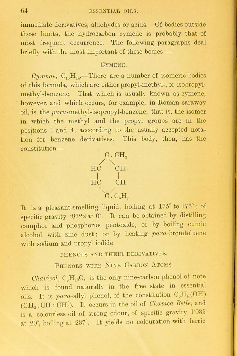 immediate derivatives, aldehydes or acids. Of bodies outside these limits, the hydrocarbon cymene is probably that of most frequent occurrence. The following paragraphs deal briefly with the most important of these bodies:— Cymene. Cymene, C10H14.—There are a number of isomeric bodies of this formula, which are either propyl-methyl-, or isopropyl- methyl-benzene. That which is usually known as cymene, however, and which occurs, for example, in Roman caraway oil, is the ^ara-methyl-isopropyl-benzene, that is, the isomer in which the methyl and the propyl groups are in the positions 1 and 4, acccording to the usually accepted nota- tion for benzene derivatives. This body, then, has the constitution— C.CH3 / \ HC CH I I HC CH \ / C. C3H7 It is a pleasant-smelling liquid, boiling at 175° to 176°; of specific gravity '8722 at 0°. It can be obtained by distilling camphor and phosphorus pentoxide, or by boiling cumic alcohol with zinc dust; or by heating pam-bromtoluene with sodium and propyl iodide. phenols and their derivatives. Phenols with Nine Carbon Atoms. Chavicol, C9H10O, is the only nine-carbon phenol of note which is found naturally in the free state in essential oils. It is para-allyl phenol, of the constitution C0H4 (OH) (CH2. CH : CH2). It occurs in the oil of Chavica Betle, and is a colourless oil of strong odour, of specific gravity T035 at 20°, boiling at 237°. It yields no colouration with ferric