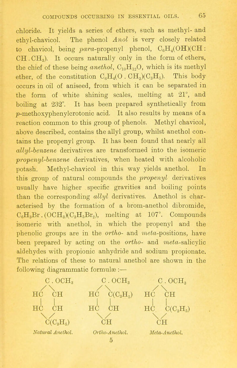 chloride. It yields a series of ethers, such as methyl- and ethyl-chavicol. The phenol Anol is very closely related to chavicol, being para-propenyl phenol, C6H4(OH)(CH: CH. CH3). It occurs naturally only in the form of ethers, the chief of these being anethol, Ci0H12O, which is its methyl ether, of the constitution C6H4(0 . CH3)(C3H5). This body occurs in oil of aniseed, from which it can be separated in the form of white shining scales, melting at 21°, and boiling at 232°. It has been prepared synthetically from p-methoxyphenylcrotonic acid. It also results by means of a reaction common to this group of phenols. Methyl chavicol, above described, contains the allyl group, whilst anethol con- tains the propenyl group. It has been found that nearly all allyl-benzene derivatives are transformed into the isomeric propenyl-benzene derivatives, when heated with alcoholic potash. Methyl-chavicol in this way yields anethol. In this group of natural compounds the propenyl derivatives usually have higher specific gravities and boiling points than the corresponding allyl derivatives. Anethol is char- acterised by the formation of a brom-anethol dibromide, C6H3Br. (OCH3)(C3H5Br2), melting at 107°. Compounds isomeric with anethol, in which the propenyl and the phenolic groups are in the ortho- and meto-positions, have been prepared by acting on the ortho- and meto-salicylic aldehydes with propionic anhydride and sodium propionate. The relations of these to natural anethol are shown in the following diagrammatic formulae :— C . OCH3 C . OCH3 C . OCH3 /\ /\ /\ HC CH HC C(C3H5) HC CH II II II HC CH HC CH HC C(C3H5) \/ \/ \/ C(C3H&) CH CH Natural Anethol. Ortho-Ancthol. Meta-Anethol. 5