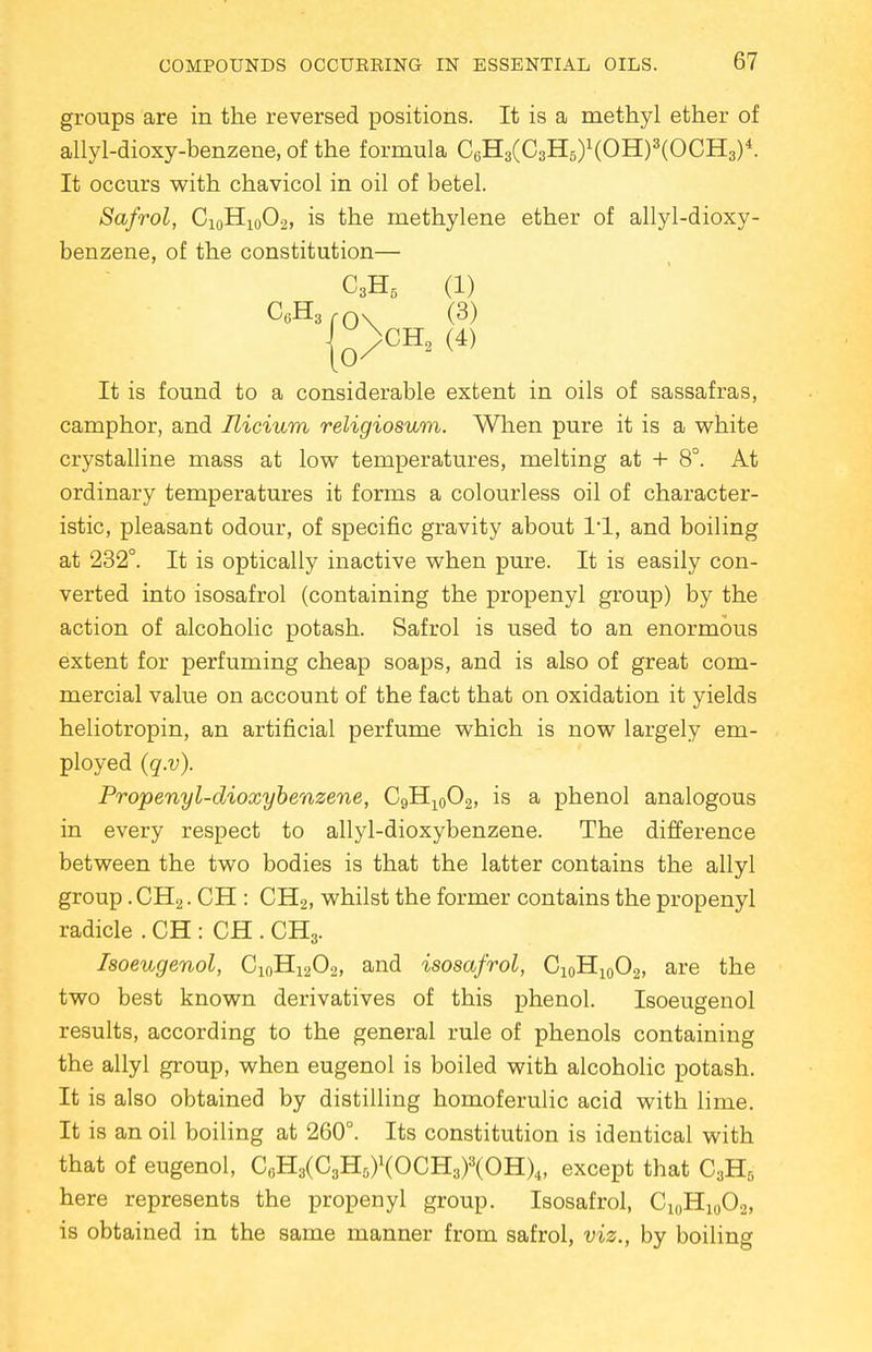 groups are in the reversed positions. It is a methyl ether of allyl-dioxy-benzene,of the formula C6H3(C3H5)1(OH)3(OCH3)4. It occurs with chavicol in oil of betel. Safrol, C10H10O.2, is the methylene ether of allyl-dioxy- benzene, of the constitution— C3H5 (1) C6H3 fA\ (3) |0>H2 (4) It is found to a considerable extent in oils of sassafras, camphor, and Ilicium religiosum. When pure it is a white crystalline mass at low temperatures, melting at + 8°. At ordinary temperatures it forms a colourless oil of character- istic, pleasant odour, of specific gravity about l'l, and boiling at 232°. It is optically inactive when pure. It is easily con- verted into isosafrol (containing the propenyl group) by the action of alcoholic potash. Safrol is used to an enormous extent for perfuming cheap soaps, and is also of great com- mercial value on account of the fact that on oxidation it yields heliotropin, an artificial perfume which is now largely em- ployed (q.v). Propenyl-dioxybenzene, C9Hl0O2, is a phenol analogous in every respect to allyl-dioxybenzene. The difference between the two bodies is that the latter contains the allyl group. CH2. CH : CH2, whilst the former contains the propenyl radicle . CH : CH . CH3. Isoeugenol, C10H12O2, and isosafrol, C10H10O2, are the two best known derivatives of this phenol. Isoeugenol results, according to the general rule of phenols containing the allyl group, when eugenol is boiled with alcoholic potash. It is also obtained by distilling homoferulic acid with lime. It is an oil boiling at 260°. Its constitution is identical with that of eugenol, C6H3(C3H5)1(OCH3)3(OH)4, except that C3H5 here represents the propenyl group. Isosafrol, Cl0H10O2, is obtained in the same manner from safrol, viz., by boiling