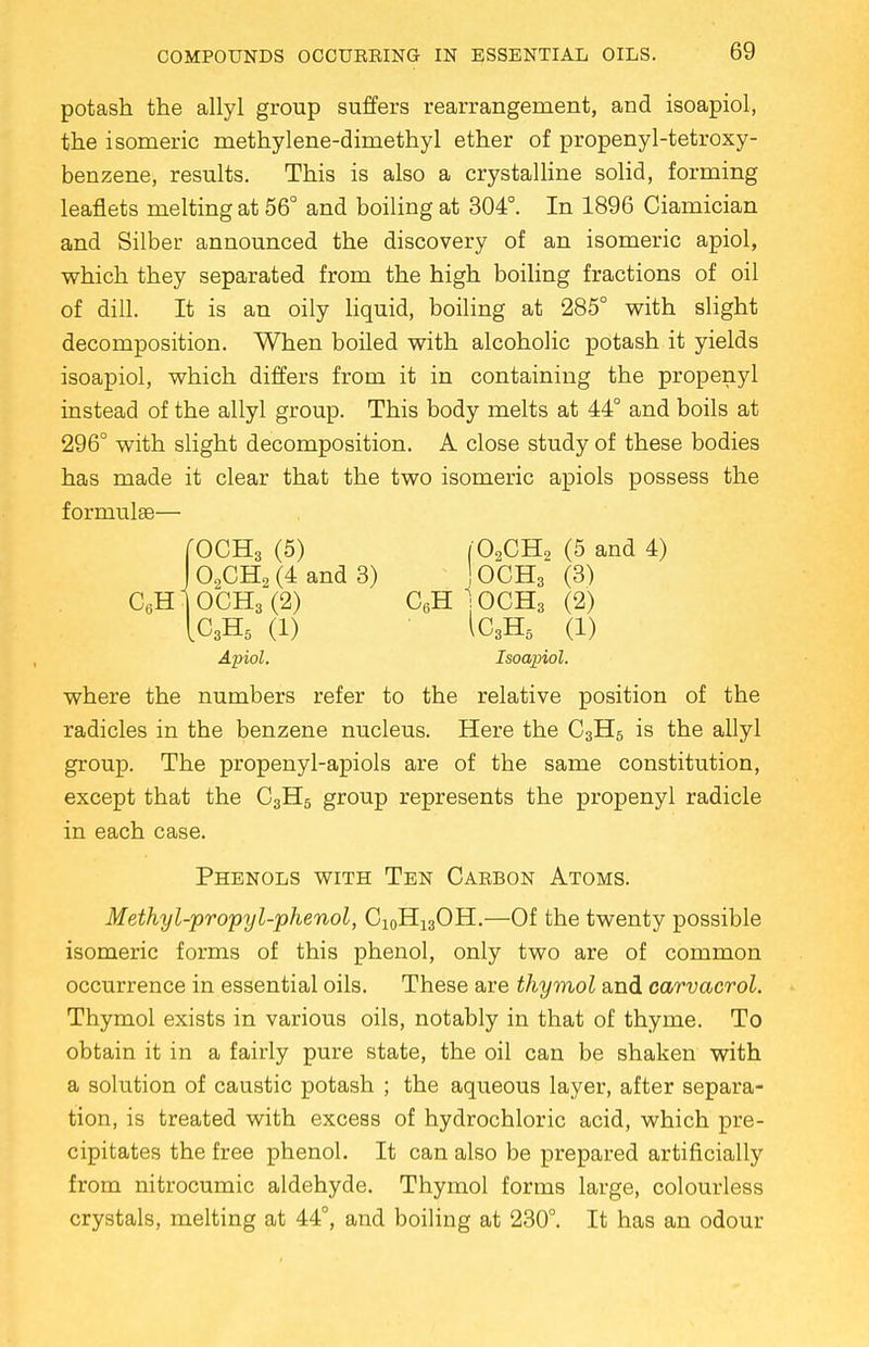potash the allyl group suffers rearrangement, and isoapiol, the isomeric methylene-dimethyl ether of propenyl-tetroxy- benzene, results. This is also a crystalline solid, forming leaflets melting at 56° and boiling at 304°. In 1896 Ciamician and Silber announced the discovery of an isomeric apiol, which they separated from the high boiling fractions of oil of dill. It is an oily liquid, boiling at 285° with slight decomposition. When boiled with alcoholic potash it yields isoapiol, which differs from it in containing the propenyl instead of the allyl group. This body melts at 44° and boils at 296° with slight decomposition. A close study of these bodies has made it clear that the two isomeric apiols possess the formulae— fOCH3 (5) (0,CH2 (5 and 4) J 02CH2 (4 and 3) ! OCH3 (3) C6Hl0CH3(2) C6H ]OCH3 (2) IC3H5 (1) 1C3H5 (1) Apiol. Isoapiol. where the numbers refer to the relative position of the radicles in the benzene nucleus. Here the C3H5 is the allyl group. The propenyl-apiols are of the same constitution, except that the C3H5 group represents the propenyl radicle in each case. Phenols with Ten Carbon Atoms. Methyl-propyl-phenol, C10H13OH.—Of the twenty possible isomeric forms of this phenol, only two are of common occurrence in essential oils. These are thymol and carvacrol. Thymol exists in various oils, notably in that of thyme. To obtain it in a fairly pure state, the oil can be shaken with a solution of caustic potash ; the aqueous layer, after separa- tion, is treated with excess of hydrochloric acid, which pre- cipitates the free phenol. It can also be prepared artificially from nitrocumic aldehyde. Thymol forms large, colourless crystals, melting at 44°, and boiling at 230°. It has an odour