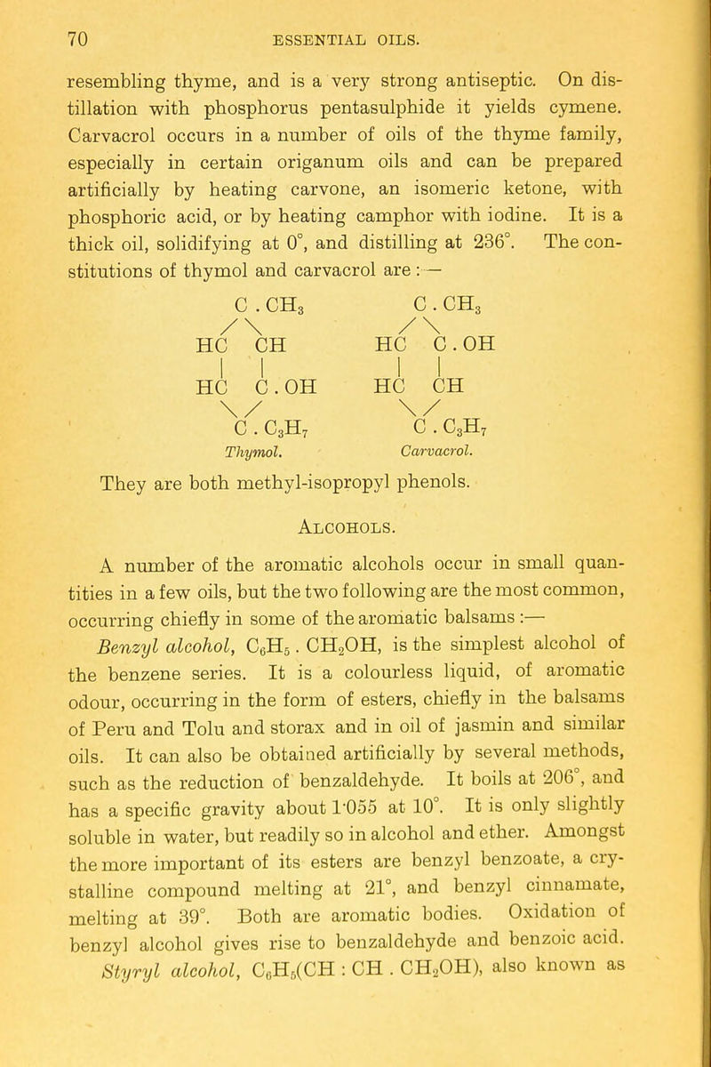 resembling thyme, and is a very strong antiseptic. On dis- tillation with phosphorus pentasulphide it yields cymene. Carvacrol occurs in a number of oils of the thyme family, especially in certain origanum oils and can be prepared artificially by heating carvone, an isomeric ketone, with phosphoric acid, or by heating camphor with iodine. It is a thick oil, solidifying at 0°, and distilling at 236°. The con- stitutions of thymol and carvacrol are :— C . CH3 C . CH3 /\ /\ HC CH HC C.OH II II HC C.OH HC CH \/ \/ C . C3H7 C . C3H7 Thymol. Carvacrol. They are both methyl-isopropyl phenols. Alcohols. A number of the aromatic alcohols occur in small quan- tities in a few oils, but the two following are the most common, occurring chiefly in some of the aromatic balsams :— Benzyl alcohol, C6H5. CH2OH, is the simplest alcohol of the benzene series. It is a colourless liquid, of aromatic odour, occurring in the form of esters, chiefly in the balsams of Peru and Tolu and storax and in oil of jasmin and similar oils. It can also be obtained artificially by several methods, such as the reduction of benzaldehyde. It boils at 206°, and has a specific gravity about 1-055 at 10°. It is only slightly soluble in water, but readily so in alcohol and ether. Amongst the more important of its esters are benzyl benzoate, a cry- stalline compound melting at 21°, and benzyl cinnamate, melting at 39°. Both are aromatic bodies. Oxidation of benzyl alcohol gives rise to benzaldehyde and benzoic acid. Styryl alcohol, CoH5(CH : CH . CH2OH), also known as