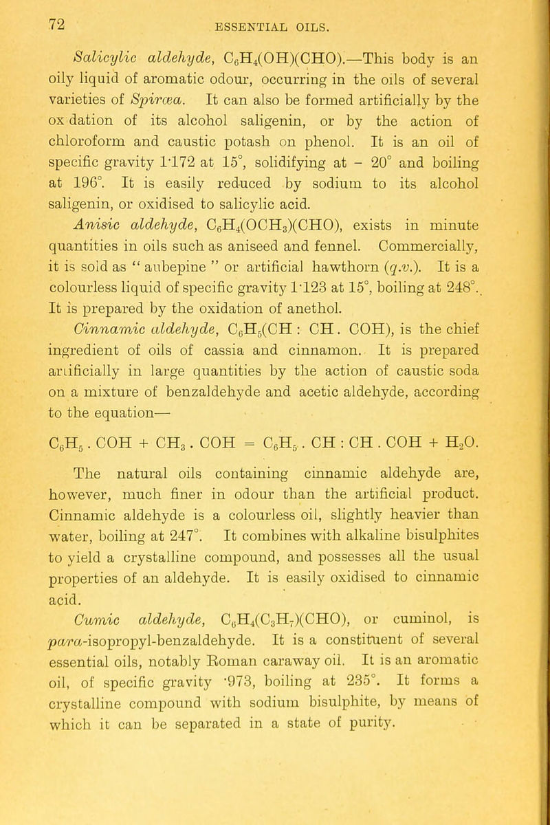Salicylic aldehyde, C6H4(OH)(CHO).—This body is an oily liquid of aromatic odour, occurring in the oils of several varieties of Spircea. It can also be formed artificially by the ox dation of its alcohol saligenin, or by the action of chloroform and caustic potash on phenol. It is an oil of specific gravity 1*172 at 15°, solidifying at - 20° and boiling at 196°. It is easily reduced by sodium to its alcohol saligenin, or oxidised to salicylic acid. Anisic aldehyde, C6H4(OCH3)(CHO), exists in minute quantities in oils such as aniseed and fennel. Commercially, it is sold as  anbepine  or artificial hawthorn (q.v.). It is a colourless liquid of specific gravity 1-123 at 15°, boiling at 248°.. It is prepared by the oxidation of anethol. Ginnamic aldehyde, C6H5(CH : CH. COH), is the chief ingredient of oils of cassia and cinnamon. It is prepared artificially in large quantities by the action of caustic soda on a mixture of benzaldehyde and acetic aldehyde, according to the equation— C6H5. COH + CH3. COH = C6H5. CH : CH . COH + H20. The natural oils containing cinnamic aldehyde are, however, much finer in odour than the artificial product. Cinnamic aldehyde is a colourless oil, slightly heavier than water, boiling at 247°. It combines with alkaline bisulphites to yield a crystalline compound, and possesses all the usual properties of an aldehyde. It is easily oxidised to cinnamic acid. Cumic aldehyde, CuH^CaH^CHO), or cuminol, is pa/ra-isopropyl-benzaldehyde. It is a constituent of several essential oils, notably Roman caraway oil. It is an aromatic oil, of specific gravity '973, boiling at 235°. It forms a crystalline compound with sodium bisulphite, by means of which it can be separated in a state of purity.