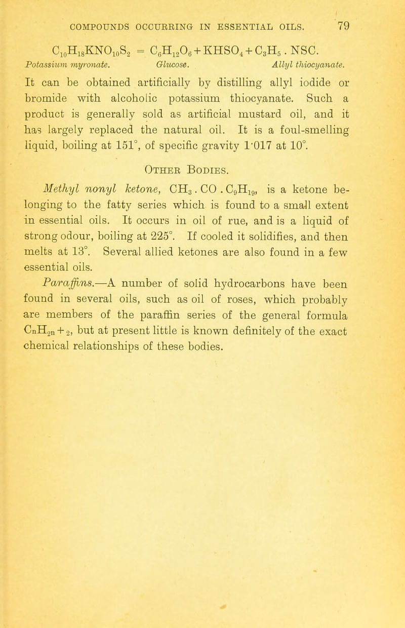 C10HlsKNO10S2 = C6H1206 + KHS04 + C3H5.NSC. Potassium myronate. Ghicose. Allyl thiocyanate. It can be obtained artificially by distilling allyl iodide or bromide with alcoholic potassium thiocyanate. Such a product is generally sold as artificial mustard oil, and it has largely replaced the natural oil. It is a foul-smelling liquid, boiling at 151°, of specific gravity 1*017 at 10°. Othee Bodies. Methyl nonyl ketone, CH3. CO . C9H19, is a ketone be- longing to the fatty series which is found to a small extent in essential oils. It occurs in oil of rue, and is a liquid of strong odour, boiling at 225°. If cooled it solidifies, and then melts at 13°. Several allied ketones are also found in a few essential oils. Paraffins.—A number of solid hydrocarbons have been found in several oils, such as oil of roses, which probably are members of the paraffin series of the general formula CnH2n + 2» but at present little is known definitely of the exact chemical relationships of these bodies.