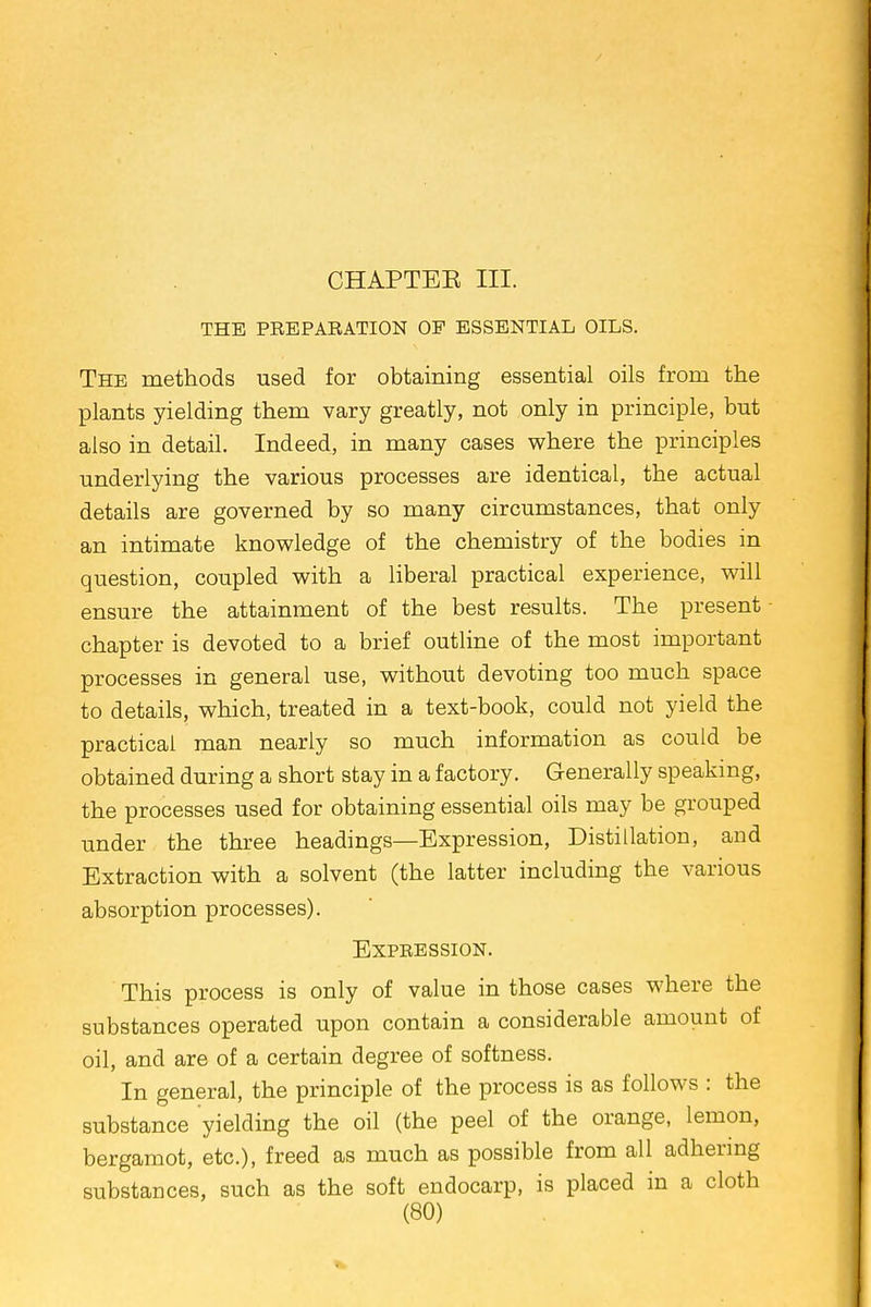 CHAPTEE III. THE PREPARATION OP ESSENTIAL OILS. The methods used for obtaining essential oils from the plants yielding them vary greatly, not only in principle, but also in detail. Indeed, in many cases where the principles underlying the various processes are identical, the actual details are governed by so many circumstances, that only an intimate knowledge of the chemistry of the bodies in question, coupled with a liberal practical experience, will ensure the attainment of the best results. The present chapter is devoted to a brief outline of the most important processes in general use, without devoting too much space to details, which, treated in a text-book, could not yield the practical man nearly so much information as could be obtained during a short stay in a factory. Generally speaking, the processes used for obtaining essential oils may be grouped under the three headings—Expression, Distillation, and Extraction with a solvent (the latter including the various absorption processes). Expression. This process is only of value in those cases where the substances operated upon contain a considerable amount of oil, and are of a certain degree of softness. In general, the principle of the process is as follows : the substance yielding the oil (the peel of the orange, lemon, bergamot, etc.), freed as much as possible from all adhering substances, such as the soft endocarp, is placed in a cloth