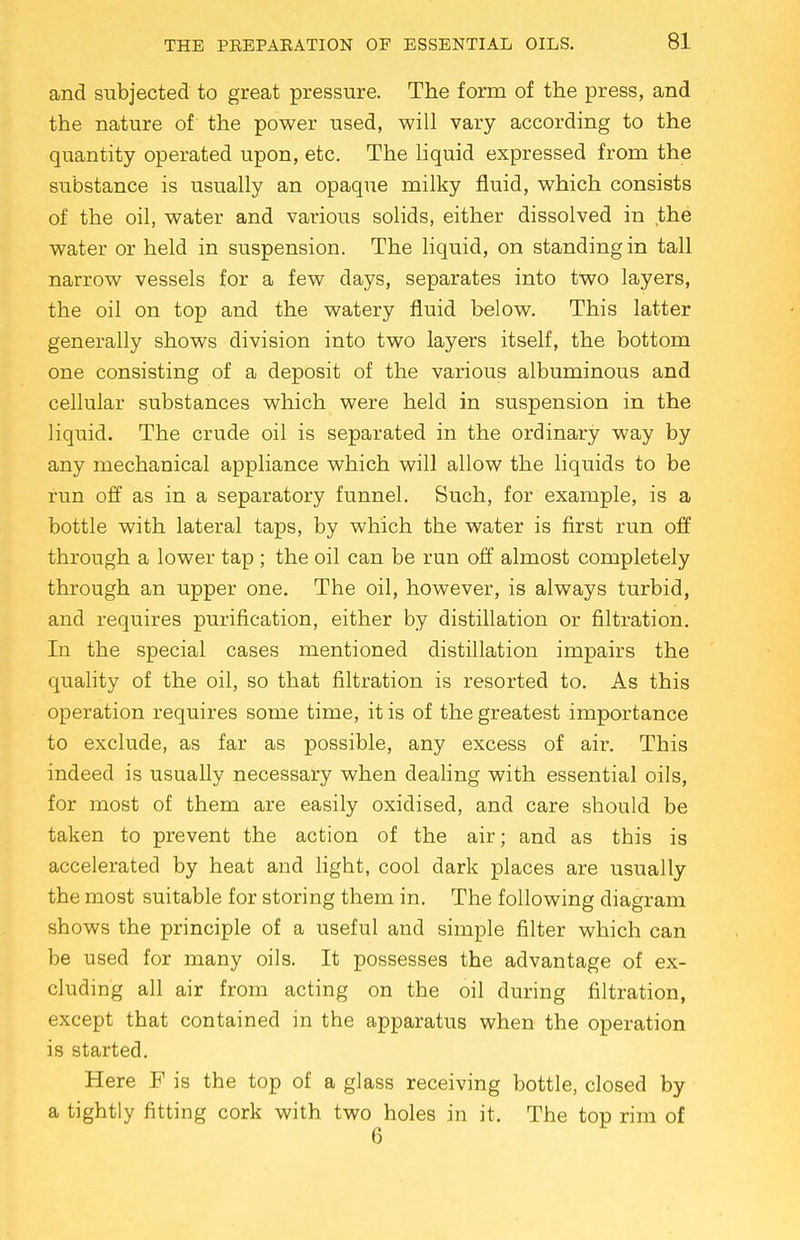 and subjected to great pressure. The form of the press, and the nature of the power used, will vary according to the quantity operated upon, etc. The liquid expressed from the substance is usually an opaque milky fluid, which consists of the oil, water and various solids, either dissolved in the water or held in suspension. The liquid, on standing in tall narrow vessels for a few days, separates into two layers, the oil on top and the watery fluid below. This latter generally shows division into two layers itself, the bottom one consisting of a deposit of the various albuminous and cellular substances which were held in suspension in the liquid. The crude oil is separated in the ordinary way by any mechanical appliance which will allow the liquids to be run off as in a separatory funnel. Such, for example, is a bottle with lateral taps, by which the water is first run off through a lower tap ; the oil can be run off almost completely through an upper one. The oil, however, is always turbid, and requires purification, either by distillation or filtration. In the special cases mentioned distillation impairs the quality of the oil, so that filtration is resorted to. As this operation requires some time, it is of the greatest importance to exclude, as far as possible, any excess of air. This indeed is usually necessary when dealing with essential oils, for most of them are easily oxidised, and care should be taken to prevent the action of the air; and as this is accelerated by heat and light, cool dark places are usually the most suitable for storing them in. The following diagram shows the principle of a useful and simple filter which can be used for many oils. It possesses the advantage of ex- cluding all air from acting on the oil during filtration, except that contained in the apparatus when the operation is started. Here F is the top of a glass receiving bottle, closed by a tightly fitting cork with two holes in it. The top rim of 6