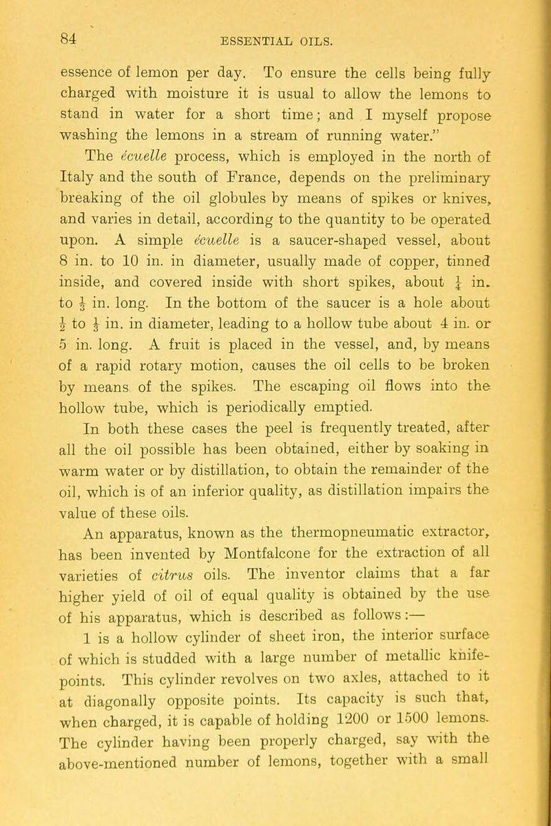 essence of lemon per day. To ensure the cells being fully charged with moisture it is usual to allow the lemons to stand in water for a short time; and I myself propose washing the lemons in a stream of running water. The ecuelle process, which is employed in the north of Italy and the south of France, depends on the preliminary breaking of the oil globules by means of spikes or knives, and varies in detail, according to the quantity to be operated upon. A simple ecuelle is a saucer-shaped vessel, about 8 in. to 10 in. in diameter, usually made of copper, tinned inside, and covered inside with short spikes, about \ in. to I in. long. In the bottom of the saucer is a hole about | to J in. in diameter, leading to a hollow tube about 4 in. or 5 in. long. A fruit is placed in the vessel, and, by means of a rapid rotary motion, causes the oil cells to be broken by means of the spikes. The escaping oil flows into the hollow tube, which is periodically emptied. In both these cases the peel is frequently treated, after all the oil possible has been obtained, either by soaking in warm water or by distillation, to obtain the remainder of the oil, which is of an inferior quality, as distillation impairs the value of these oils. An apparatus, known as the thermopneumatic extractor, has been invented by Montfalcone for the extraction of all varieties of citrus oils. The inventor claims that a far higher yield of oil of equal quality is obtained by the use of his apparatus, which is described as follows:— 1 is a hollow cylinder of sheet iron, the interior surface of which is studded with a large number of metallic knife- points. This cylinder revolves on two axles, attached to it at diagonally opposite points. Its capacity is such that, when charged, it is capable of holding 1200 or 1500 lemons. The cylinder having been properly charged, say with the above-mentioned number of lemons, together with a small