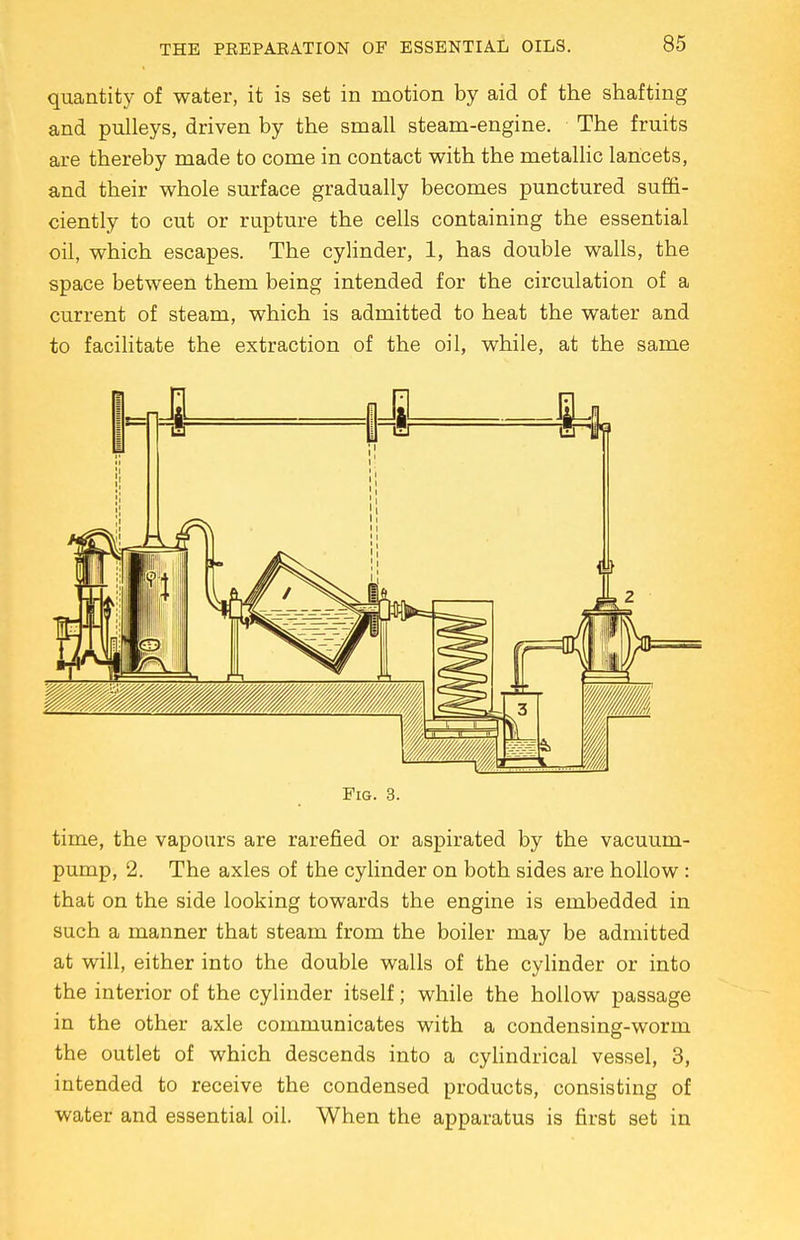 quantity of water, it is set in motion by aid of the shafting and pulleys, driven by the small steam-engine. The fruits are thereby made to come in contact with the metallic lancets, and their whole surface gradually becomes punctured suffi- ciently to cut or rupture the cells containing the essential oil, which escapes. The cylinder, 1, has double walls, the space between them being intended for the circulation of a current of steam, which is admitted to heat the water and to facilitate the extraction of the oil, while, at the same flf tfflf h I* ii j! 1 1 ,1 i ' f If \ ] ,1 C HI ■ ■\ 5 | Hi 1 —^ r u i| i' 1 11 11 n i a T t =4 i } k,2 F)>  i \t 1 m H 1, II [»■ \ Fig. 3. time, the vapours are rarefied or aspirated by the vacuum- pump, 2. The axles of the cylinder on both sides are hollow : that on the side looking towards the engine is embedded in such a manner that steam from the boiler may be admitted at will, either into the double walls of the cylinder or into the interior of the cylinder itself; while the hollow passage in the other axle communicates with a condensing-worm the outlet of which descends into a cylindrical vessel, 3, intended to receive the condensed products, consisting of water and essential oil. When the apparatus is first set in