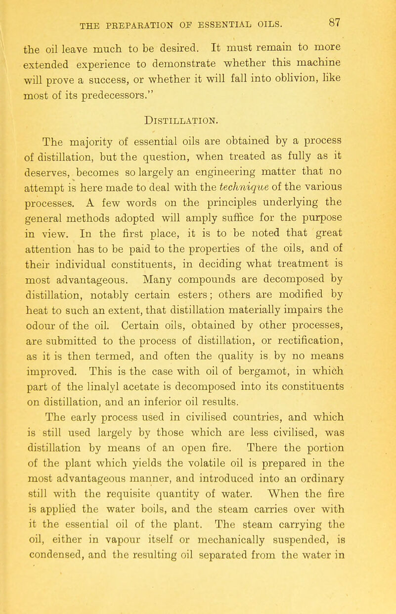 the oil leave much to be desired. It must remain to more extended experience to demonstrate whether this machine will prove a success, or whether it will fall into oblivion, like most of its predecessors. Distillation. The majority of essential oils are obtained by a process of distillation, but the question, when treated as fully as it deserves, becomes so largely an engineering matter that no attempt is here made to deal with the technique of the various processes. A few words on the principles underlying the general methods adopted will amply suffice for the purpose in view. In the first place, it is to be noted that great attention has to be paid to the properties of the oils, and of their individual constituents, in deciding what treatment is most advantageous. Many compounds are decomposed by distillation, notably certain esters; others are modified by heat to such an extent, that distillation materially impairs the odour of the oil. Certain oils, obtained by other processes, are submitted to the process of distillation, or rectification, as it is then termed, and often the quality is by no means improved. This is the case with oil of bergamot, in which part of the linalyl acetate is decomposed into its constituents on distillation, and an inferior oil results. The early process used in civilised countries, and which is still used largely by those which are less civilised, was distillation by means of an open fire. There the portion of the plant which yields the volatile oil is prepared in the most advantageous manner, and introduced into an ordinary still with the requisite quantity of water. When the fire is applied the water boils, and the steam carries over with it the essential oil of the plant. The steam carrying the oil, either in vapour itself or mechanically suspended, is condensed, and the resulting oil separated from the water in