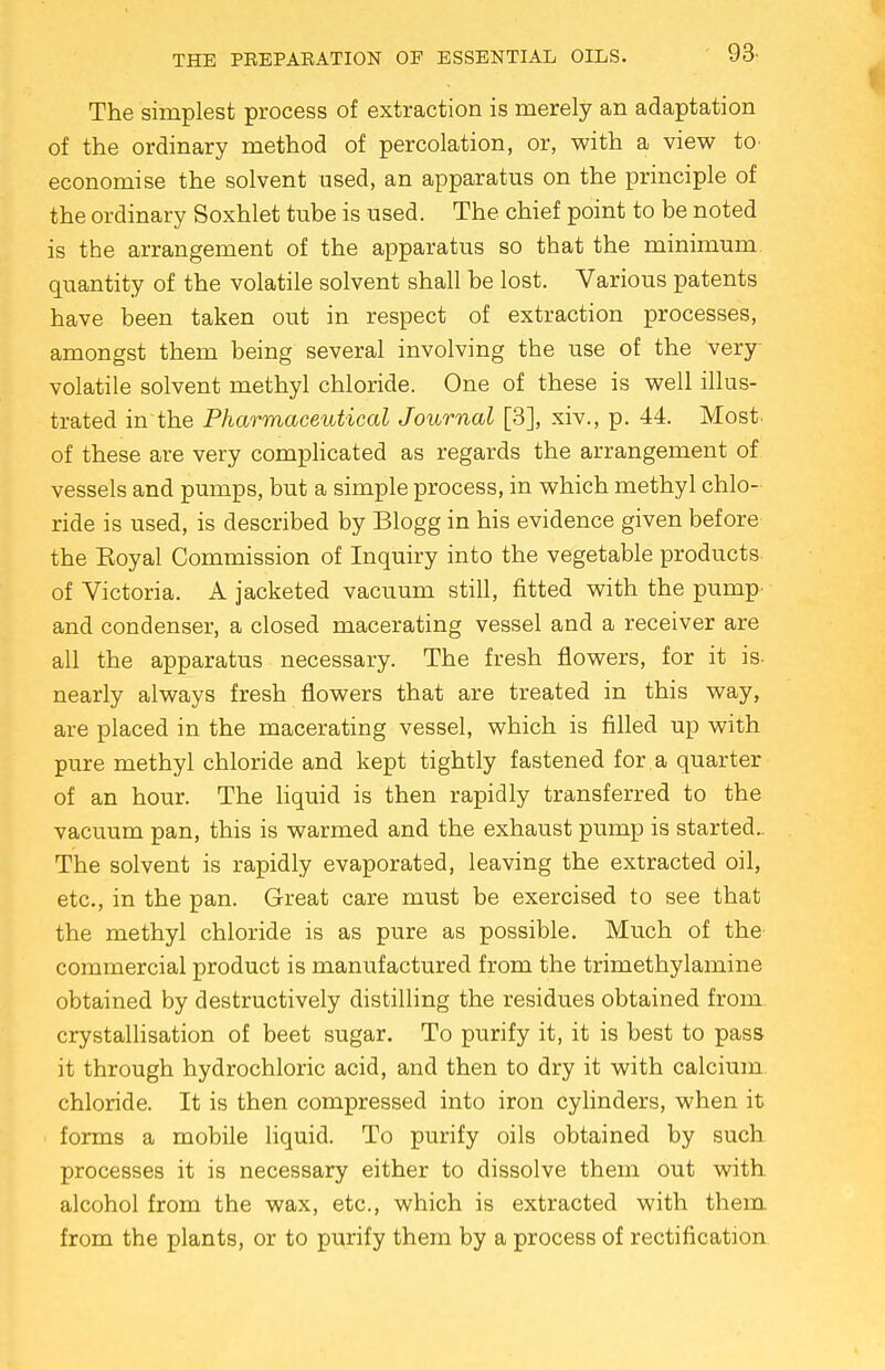 The simplest process of extraction is merely an adaptation of the ordinary method of percolation, or, with a view to economise the solvent used, an apparatus on the principle of the ordinary Soxhlet tube is used. The chief point to be noted is the arrangement of the apparatus so that the minimum, quantity of the volatile solvent shall be lost. Various patents have been taken out in respect of extraction processes, amongst them being several involving the use of the very- volatile solvent methyl chloride. One of these is well illus- trated in the Pharmaceutical Journal [3], xiv., p. 44. Most, of these are very complicated as regards the arrangement of vessels and pumps, but a simple process, in which methyl chlo- ride is used, is described by Blogg in his evidence given before the Eoyal Commission of Inquiry into the vegetable products of Victoria. A jacketed vacuum still, fitted with the pump- and condenser, a closed macerating vessel and a receiver are all the apparatus necessary. The fresh flowers, for it is- nearly always fresh flowers that are treated in this way, are placed in the macerating vessel, which is filled up with pure methyl chloride and kept tightly fastened for a quarter of an hour. The liquid is then rapidly transferred to the vacuum pan, this is warmed and the exhaust pump is started.. The solvent is rapidly evaporated, leaving the extracted oil, etc., in the pan. Great care must be exercised to see that the methyl chloride is as pure as possible. Much of the commercial product is manufactured from the trimethylamine obtained by destructively distilling the residues obtained from crystallisation of beet sugar. To purify it, it is best to pass it through hydrochloric acid, and then to dry it with calcium chloride. It is then compressed into iron cylinders, when it forms a mobile liquid. To purify oils obtained by such processes it is necessary either to dissolve them out with alcohol from the wax, etc., which is extracted with them from the plants, or to purify them by a process of rectification