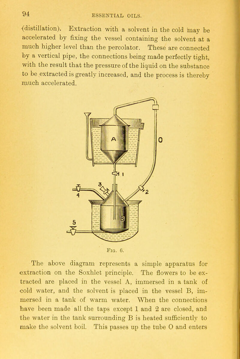 •(distillation). Extraction with a solvent in the cold may be accelerated by fixing the vessel containing the solvent at a much higher level than the percolator. These are connected hy a vertical pipe, the connections being made perfectly tight, with the result that the pressure of the liquid on the substance to be extracted is greatly increased, and the process is thereby much accelerated. Fig. 6. The above diagram represents a simple apparatus for extraction on the Soxhlet principle. The flowers to be ex- tracted are placed in the vessel A, immersed in a tank of cold water, and the solvent is placed in the vessel B, im- mersed in a tank of warm water. When the connections have been made all the taps except 1 and 2 are closed, and the water in the tank surrounding B is heated sufficiently to make the solvent boil. This passes up the tube 0 and enters