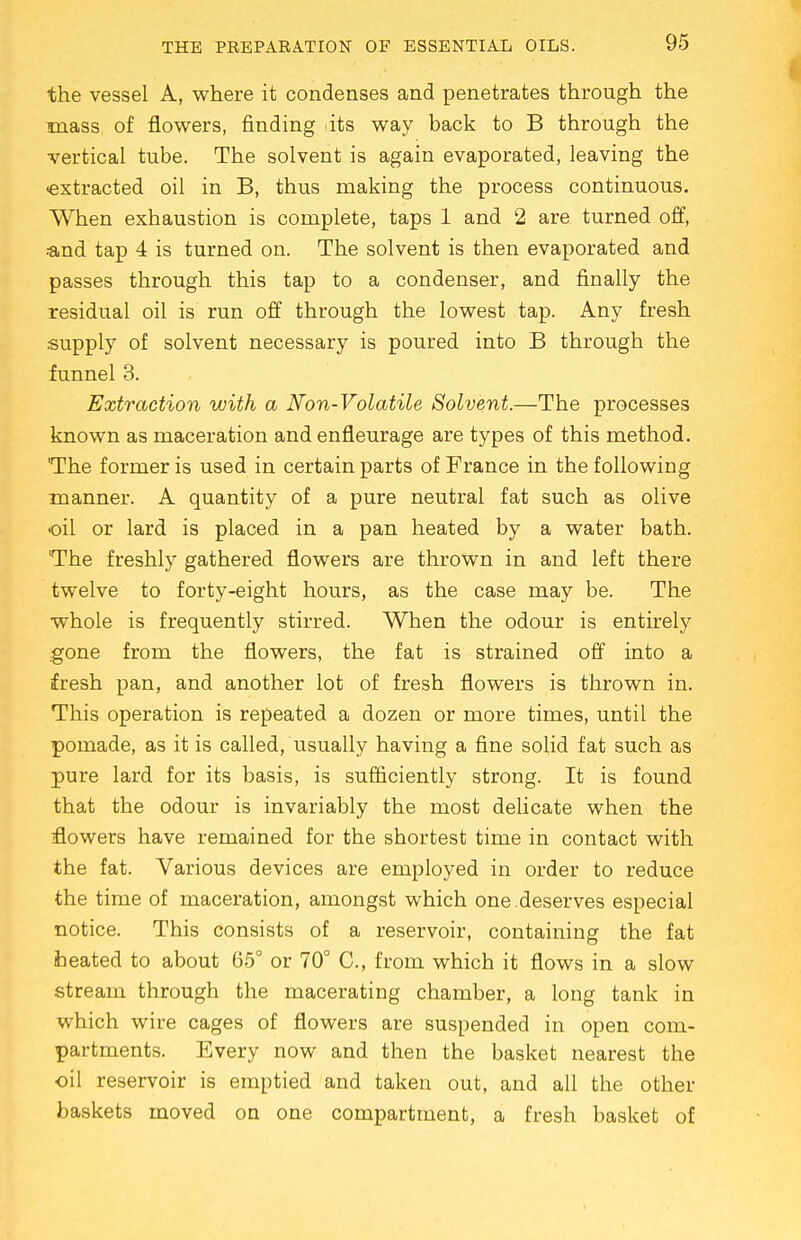 the vessel A, where it condenses and penetrates through the mass of flowers, finding .its way back to B through the vertical tube. The solvent is again evaporated, leaving the •extracted oil in B, thus making the process continuous. When exhaustion is complete, taps 1 and 2 are turned off, ■■and tap 4 is turned on. The solvent is then evaporated and passes through this tap to a condenser, and finally the residual oil is run off through the lowest tap. Any fresh supply of solvent necessary is poured into B through the funnel 3. Extraction with a Non-Volatile Solvent.—The processes known as maceration and enfleurage are types of this method. 'The former is used in certain parts of France in the following manner. A quantity of a pure neutral fat such as olive oil or lard is placed in a pan heated by a water bath. The freshly gathered flowers are thrown in and left there twelve to forty-eight hours, as the case may be. The whole is frequently stirred. When the odour is entirely gone from the flowers, the fat is strained off into a fresh pan, and another lot of fresh flowers is thrown in. This operation is repeated a dozen or more times, until the pomade, as it is called, usually having a fine solid fat such as pure lard for its basis, is sufficiently strong. It is found that the odour is invariably the most delicate when the flowers have remained for the shortest time in contact with the fat. Various devices are employed in order to reduce the time of maceration, amongst which one deserves especial notice. This consists of a reservoir, containing the fat heated to about 65° or 70° C, from which it flows in a slow stream through the macerating chamber, a long tank in which wire cages of flowers are suspended in open com- partments. Every now and then the basket nearest the oil reservoir is emptied and taken out, and all the other baskets moved on one compartment, a fresh basket of